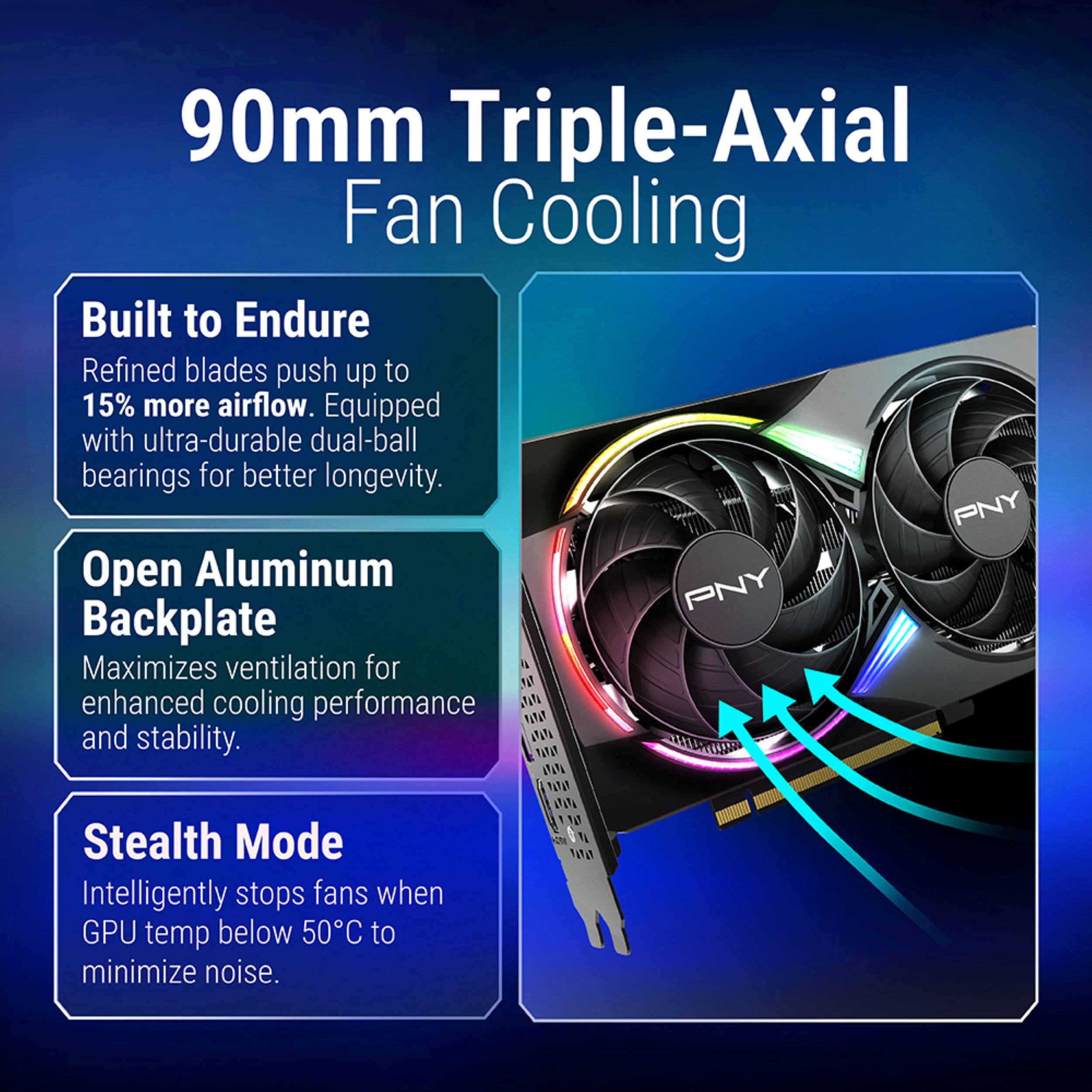 90mm Triple-Axial Fan Cooling

Built to Endure
Refined blades push up to 15% more airflow. Equipped with ultra-durable dual-ball bearings for better longevity.

Open Aluminum Backplate
Maximizes ventilation for enhanced cooling performance and stability.

Stealth Mode
Intelligently stops fans when GPU temp below 50°C to minimize noise.