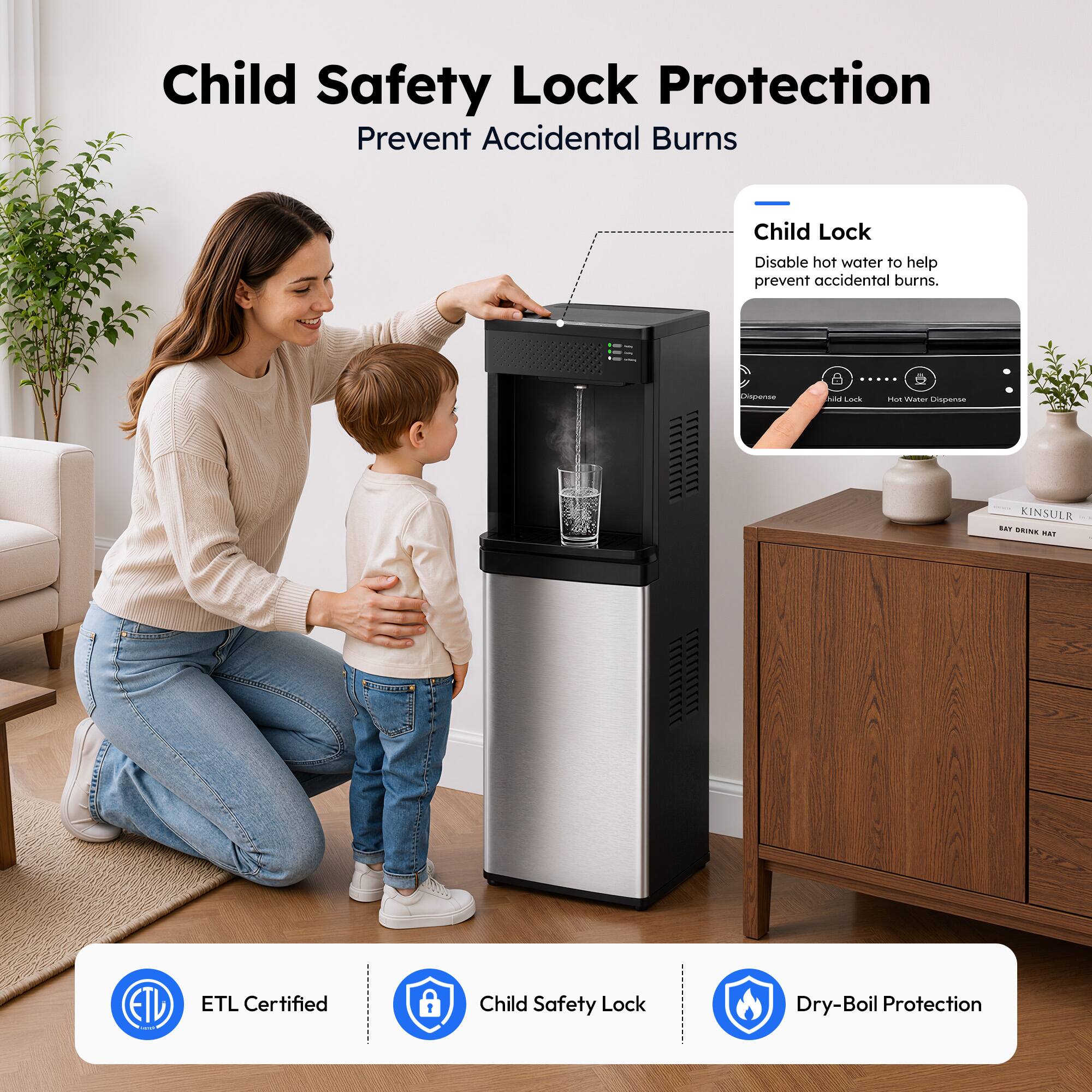 Child Safety Lock Protection  
Prevent Accidental Burns  

Child Lock  
Disable hot water to help prevent accidental burns.  

ETL Certified  
Child Safety Lock  
Dry-Boil Protection