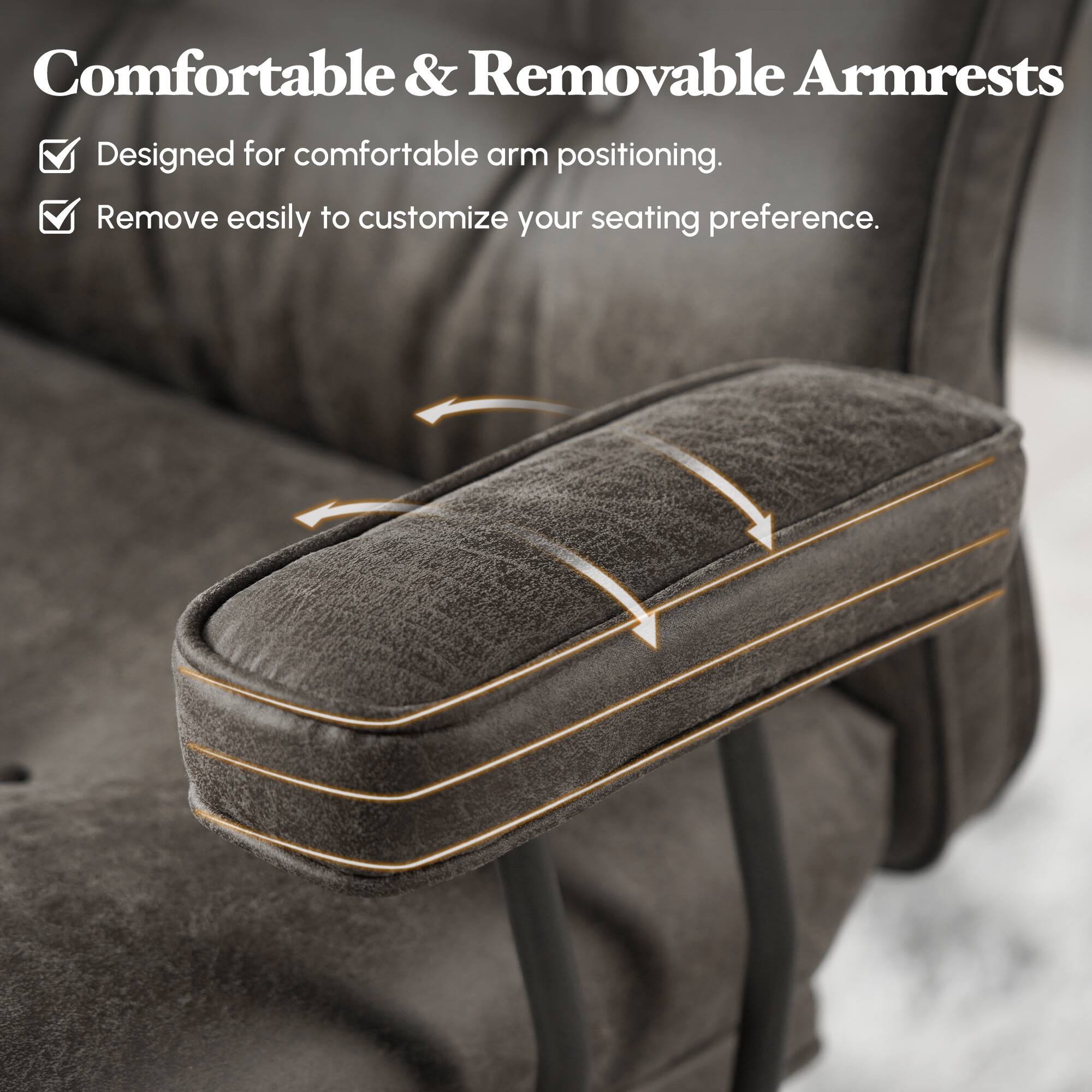 Comfortable & Removable Armrests  
Designed for comfortable arm positioning.  
Remove easily to customize your seating preference.