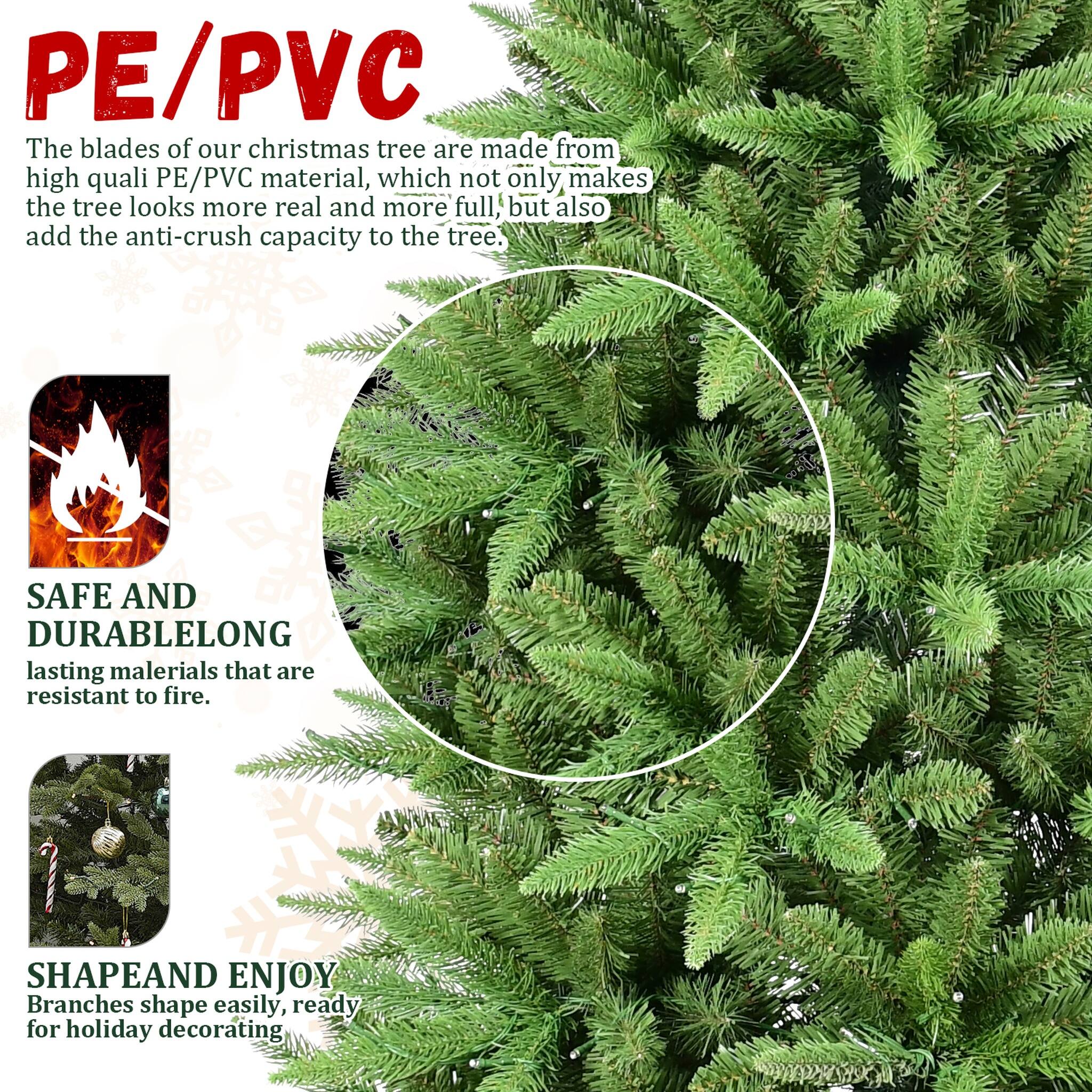 PE/PVC  
The blades of our christmas tree are made from high quality PE/PVC material, which not only makes the tree look more real and more full, but also add the anti-crush capacity to the tree.  

SAFE AND DURABLE  
LONG lasting materials that are resistant to fire.  

SHAPE AND ENJOY  
Branches shape easily, ready for holiday decorating