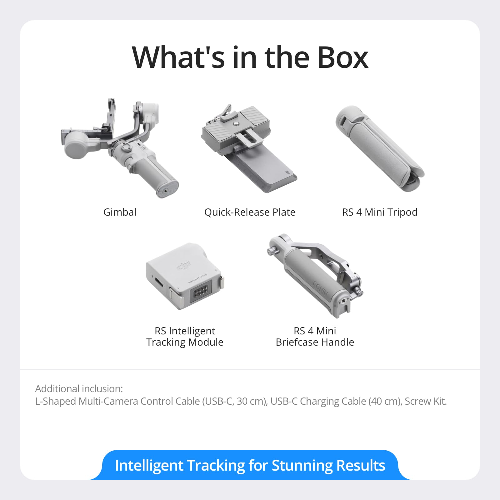 What's in the Box

- Gimbal
- Quick-Release Plate
- RS 4 Mini Tripod
- RS Intelligent Tracking Module
- RS 4 Mini Briefcase Handle

Additional inclusion:
- L-Shaped Multi-Camera Control Cable (USB-C, 30 cm)
- USB-C Charging Cable (40 cm)
- Screw Kit

Intelligent Tracking for Stunning Results