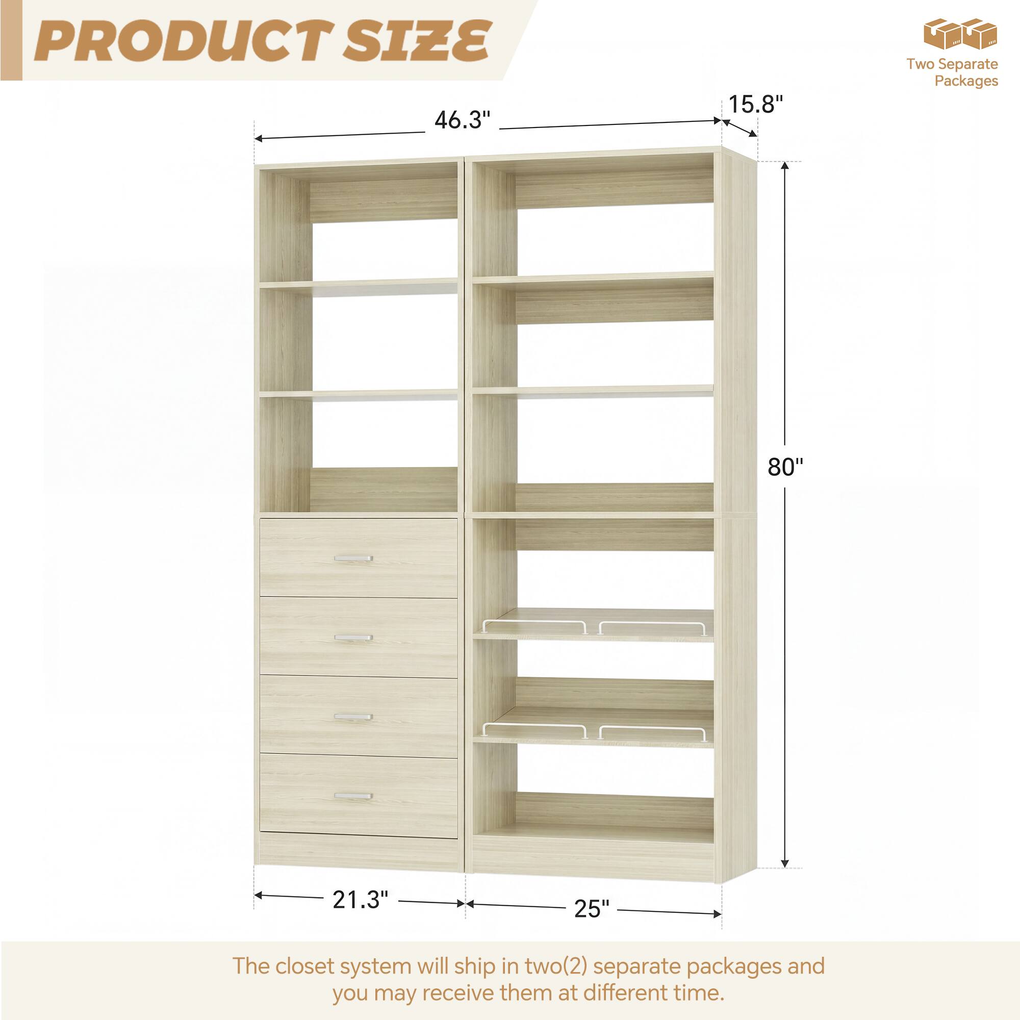 PRODUCT SIZE

46.3" 15.8" 80" 21.3" 25"

Two Separate Packages

The closet system will ship in two(2) separate packages and you may receive them at different time.