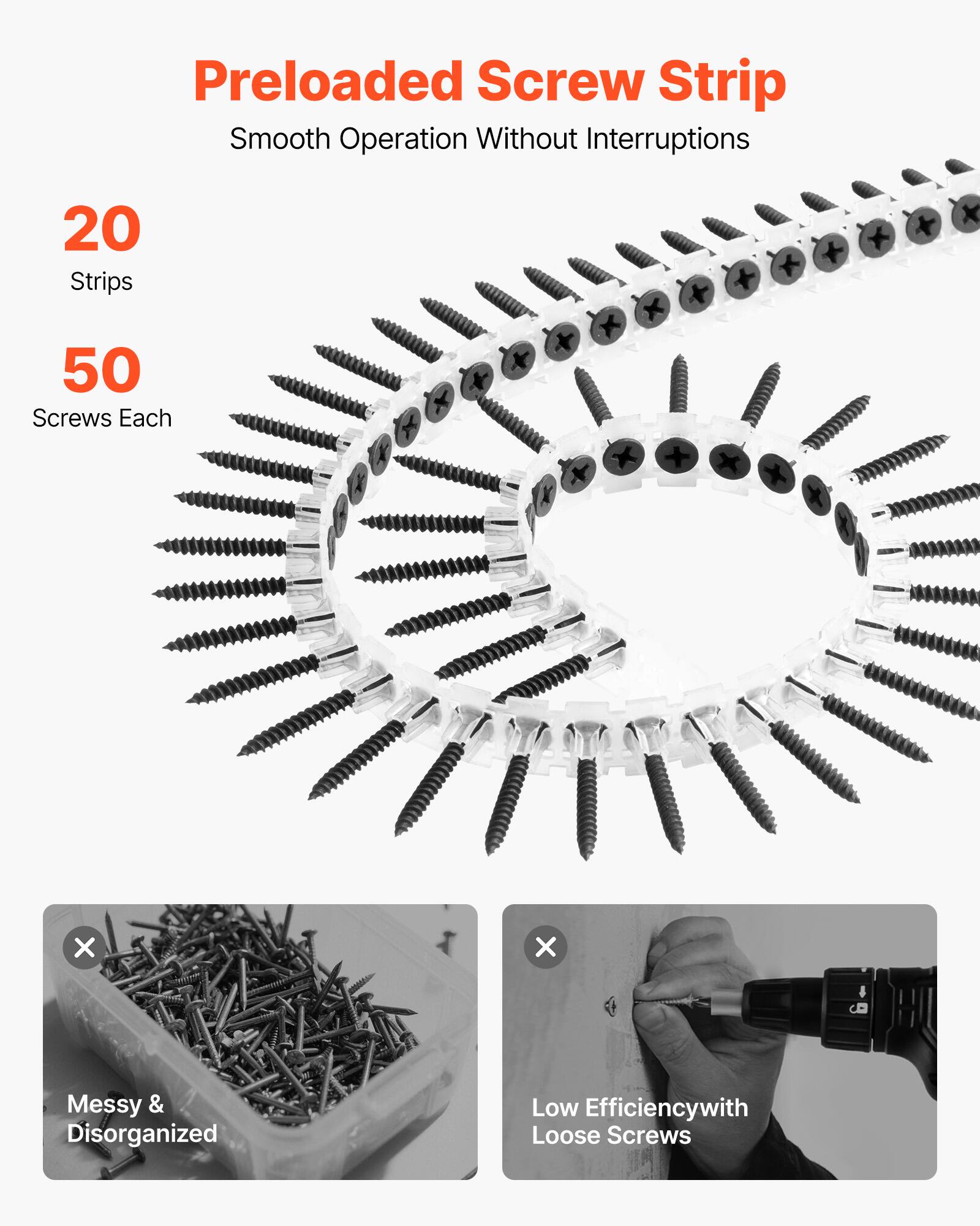 Preloaded Screw Strip  
Smooth Operation Without Interruptions  

20 Strips  
50 Screws Each  

Messy & Disorganized  
Low Efficiency with Loose Screws