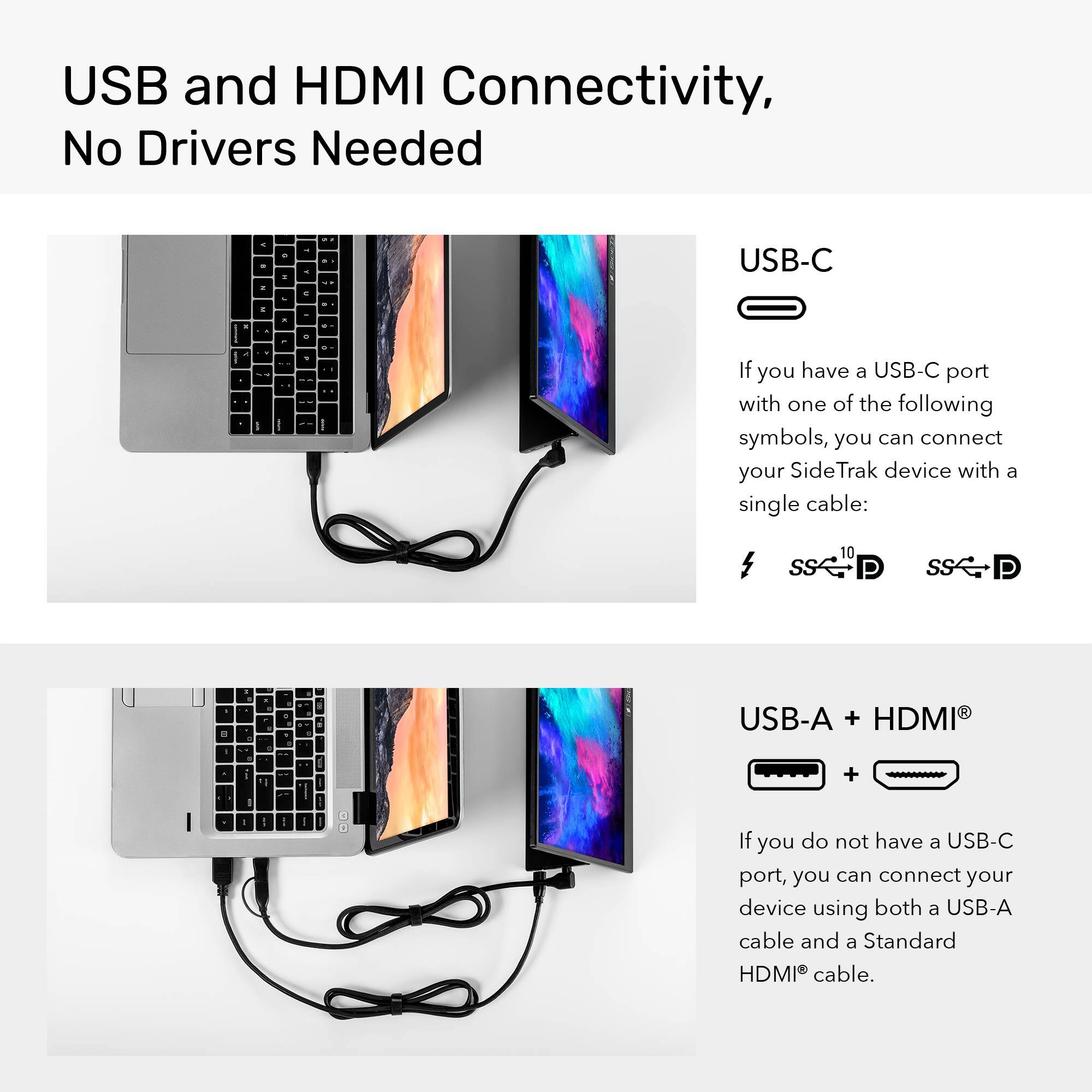USB and HDMI Connectivity, No Drivers Needed.

USB-C & USB-A & HDMI: If you have a USB-C port with one of the following symbols, you can connect your SideTrak device with a single cable: $ SS 10 P SS P - - 1 - - 1 - -- d I - USB-A + HDMI + I - - - - I I If you do not have a USB-C port, you can connect your device using both a USB-A cable and a Standard HDMI cable.