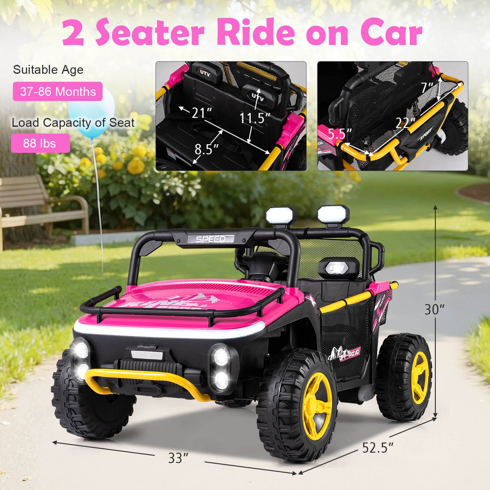 2 Seater Ride on Car

Suitable Age: 37-86 Months

Load Capacity of Seat: 88 lbs

Dimensions:
- Length: 52.5"
- Width: 33"
- Height: 30"
- Seat Width: 21"
- Seat Depth: 11.5"
- Seat Height: 8.5"
- Armrest Width: 7"
- Armrest Height: 5.5"
