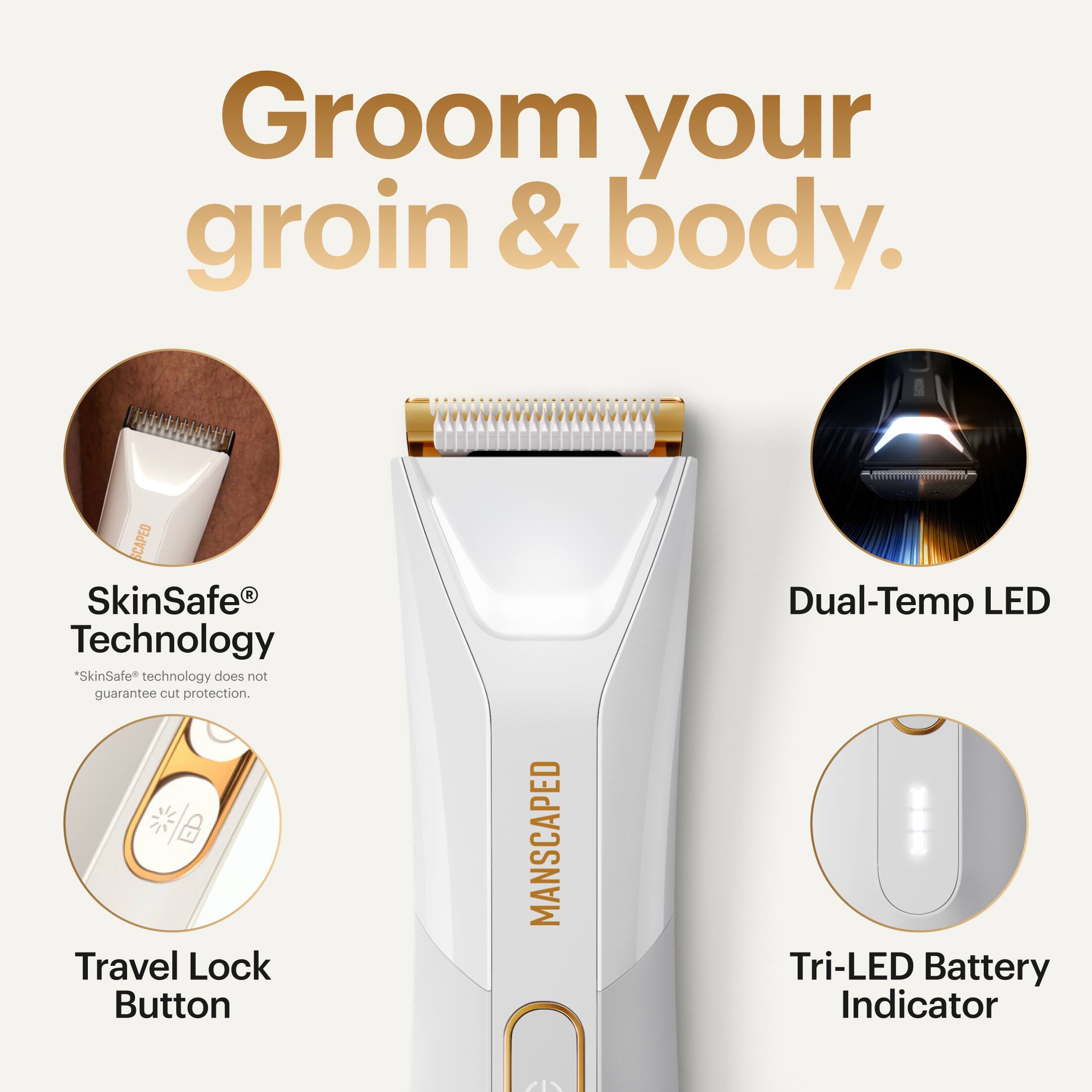 Groom your groin & body.  
SCAPED R  
SkinSafe Technology  
"SkinSafe" technology does not guarantee cut protection.  
Travel Lock Button  
MANSCAPED  
Dual-Temp LED  
Tri-LED Battery Indicator