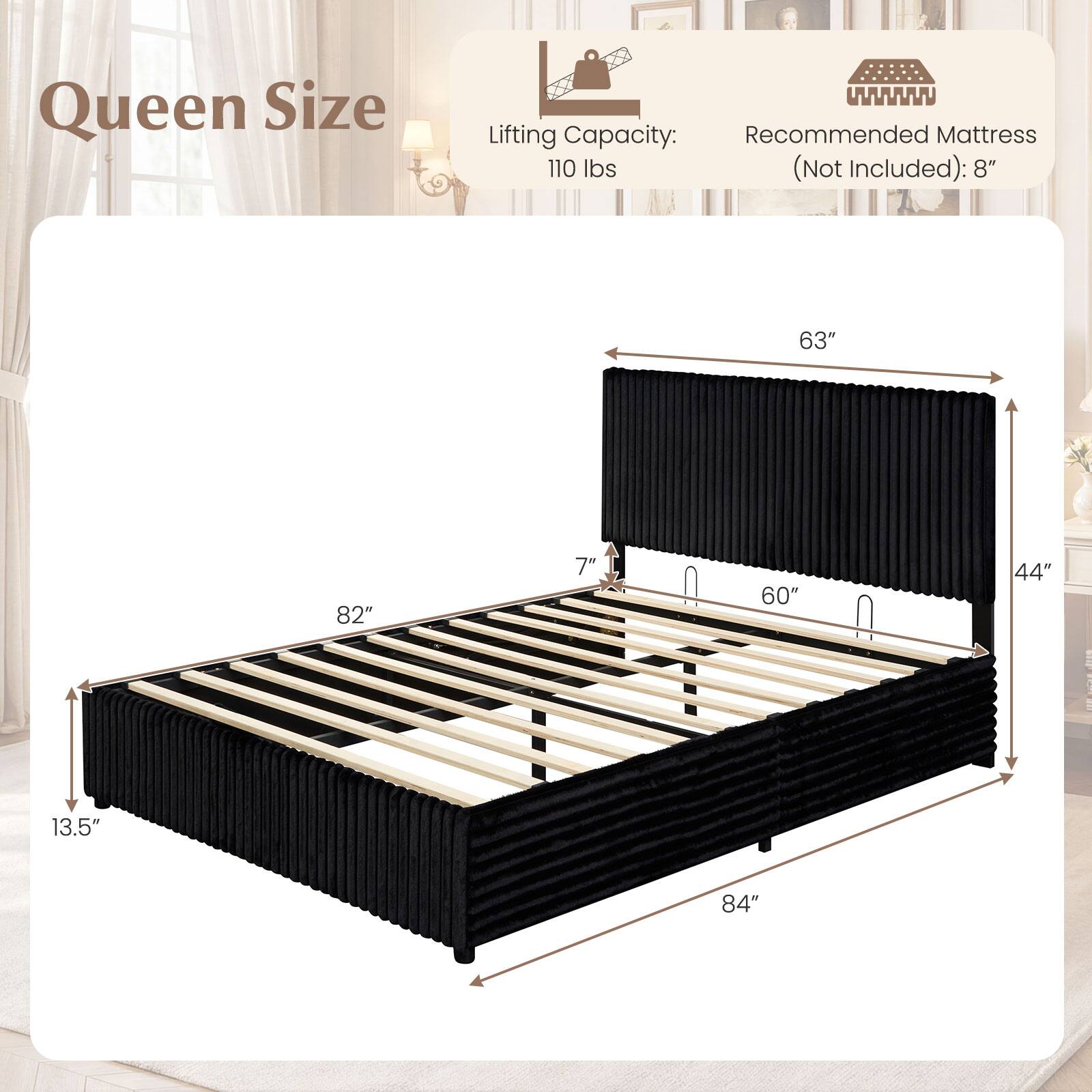 Queen Size  
Lifting Capacity: 110 lbs (Not Included)  
Recommended Mattress: 8"  
Dimensions: 84" x 63" x 13.5"  
Height: 7"  
Width: 60"  
Depth: 44"