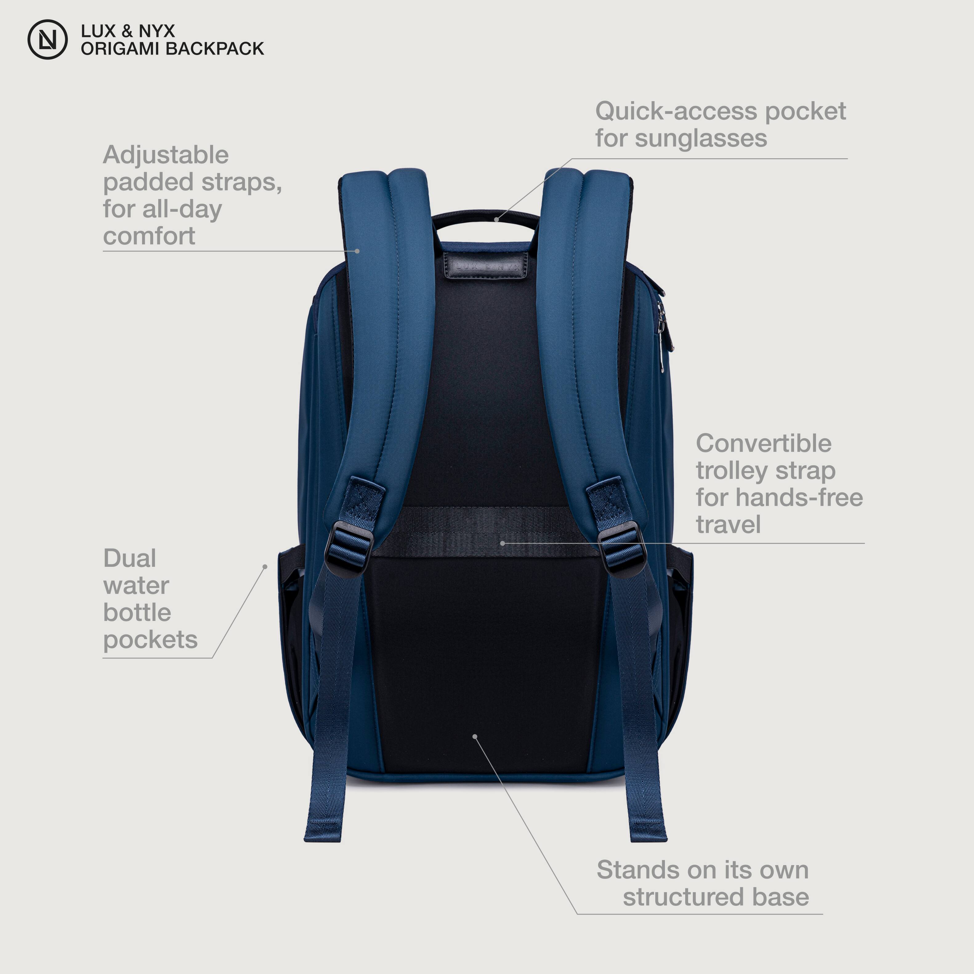 LUX & NYX ORIGAMI BACKPACK

- Adjustable padded straps, for all-day comfort
- Quick-access pocket for sunglasses
- Dual water bottle pockets
- Convertible trolley strap for hands-free travel
- Stands on its own structured base