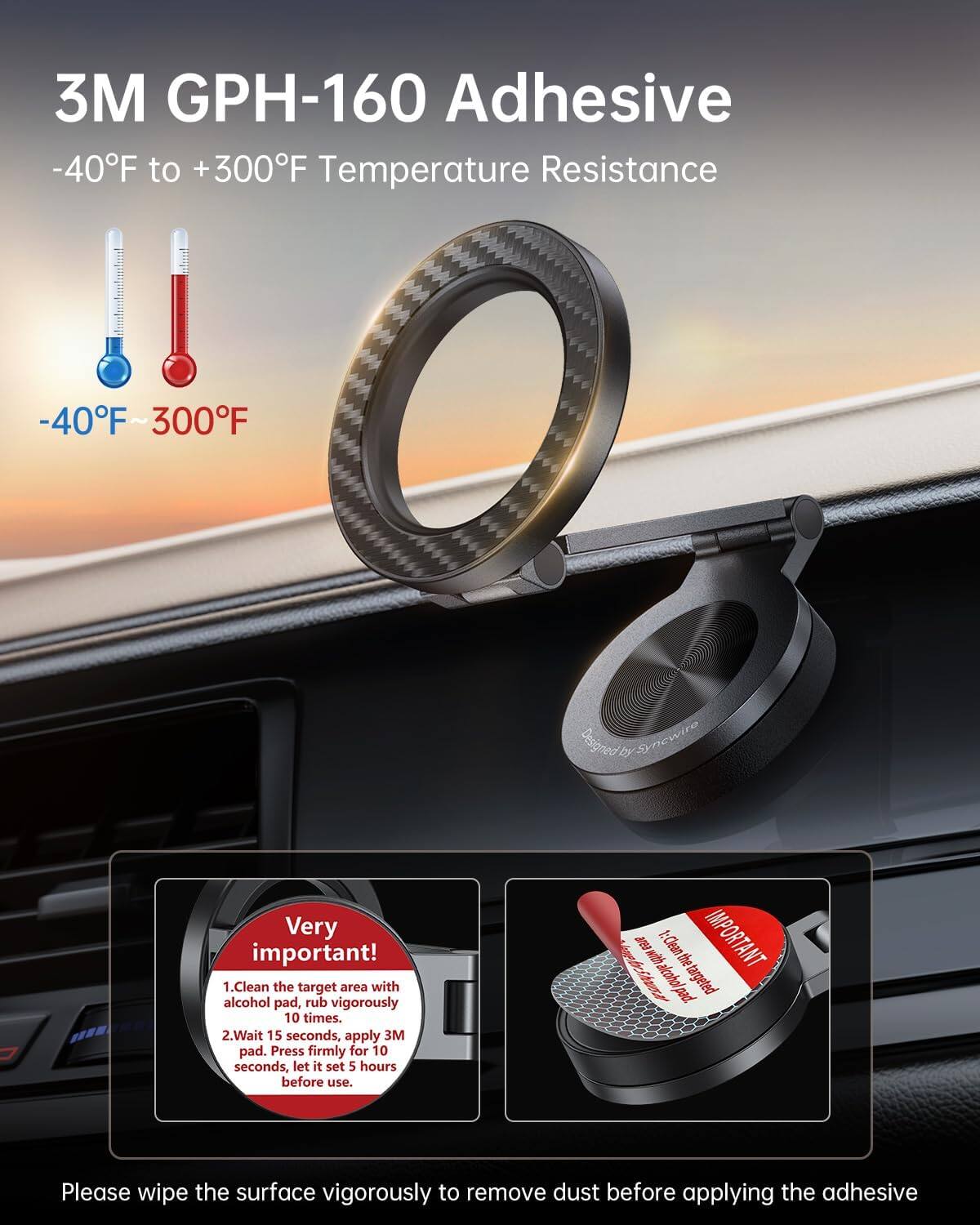 3M GPH-160 Adhesive  
-40°F to +300°F Temperature Resistance  
-40°F ~ 300°F  

Very important!  
1. Clean the target area with alcohol pad, rub vigorously 10 times.  
2. Wait 15 seconds, apply 3M pad. Press firmly for 10 seconds, let it set 5 hours before use.  

Please wipe the surface vigorously to remove dust before applying the adhesive