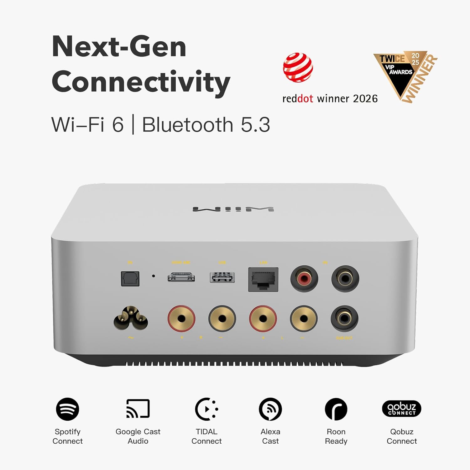 Next-Gen Connectivity  
Wi-Fi 6 | Bluetooth 5.3  
reddot winner 2026  
TWICE 2025 VIP AWARDS WINNER  
Spotify Connect  
Google Cast Audio  
TIDAL Connect  
Alexa Cast  
Roon Ready  
Qobuz Connect