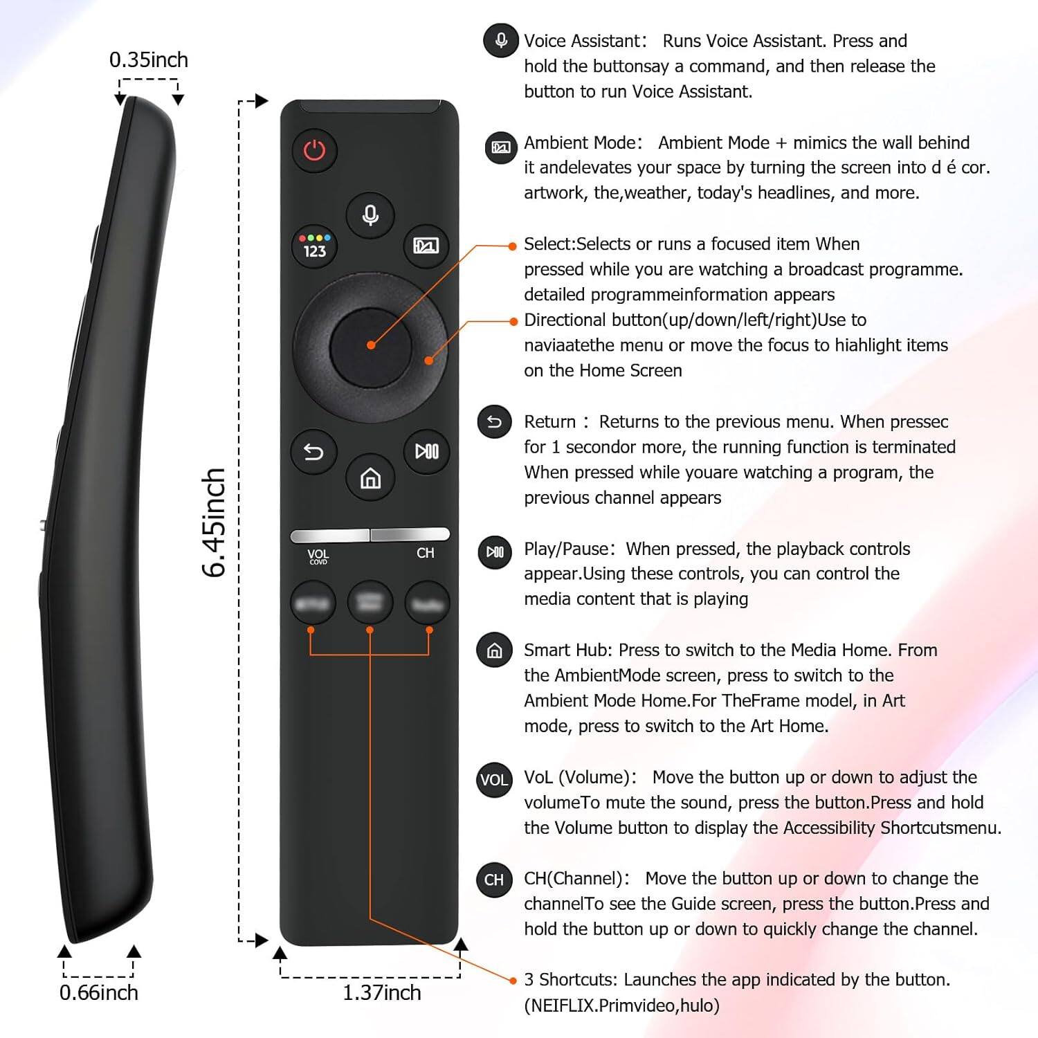 0.35inch Voice Assistant: Runs Voice Assistant. Press and hold the button to say a command, and then release the button to run Voice Assistant. Ambient Mode: Ambient Mode mimics the wall behind it and elevates your space by turning the screen into décor artwork, the weather, today's headlines, and more. Select: Selects or runs a focused item when pressed while you are watching a broadcast programme. Detailed programme information appears. Directional button (up/down/left/right): Use to navigate the menu or move the focus to highlight items on the Home Screen. Return: Returns to the previous menu. When pressed for 1 second or more, the running function is terminated. When pressed while you are watching a program, the previous channel appears. Play/Pause: When pressed, the playback controls appear. Using these controls, you can control the media content that is playing. Smart Hub: Press to switch to the Media Home. From the Ambient Mode screen, press to switch to the Ambient Mode Home. For The Frame model, in Art mode, press to switch to the Art Home. Vol (Volume): Move the button up or down to adjust the volume. To mute the sound, press the button. Press and hold the Volume button to display the Accessibility