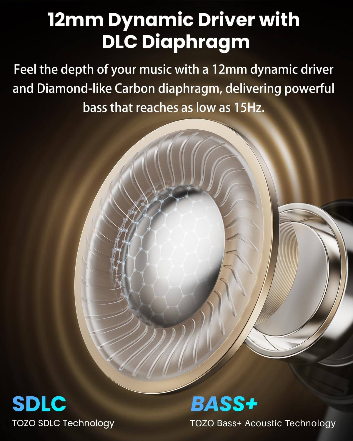 12mm Dynamic Driver with DLC Diaphragm

Feel the depth of your music with a 12mm dynamic driver and Diamond-like Carbon diaphragm, delivering powerful bass that reaches as low as 15Hz.

SDLC
TOZO SDLC Technology

BASS+
TOZO Bass+ Acoustic Technology