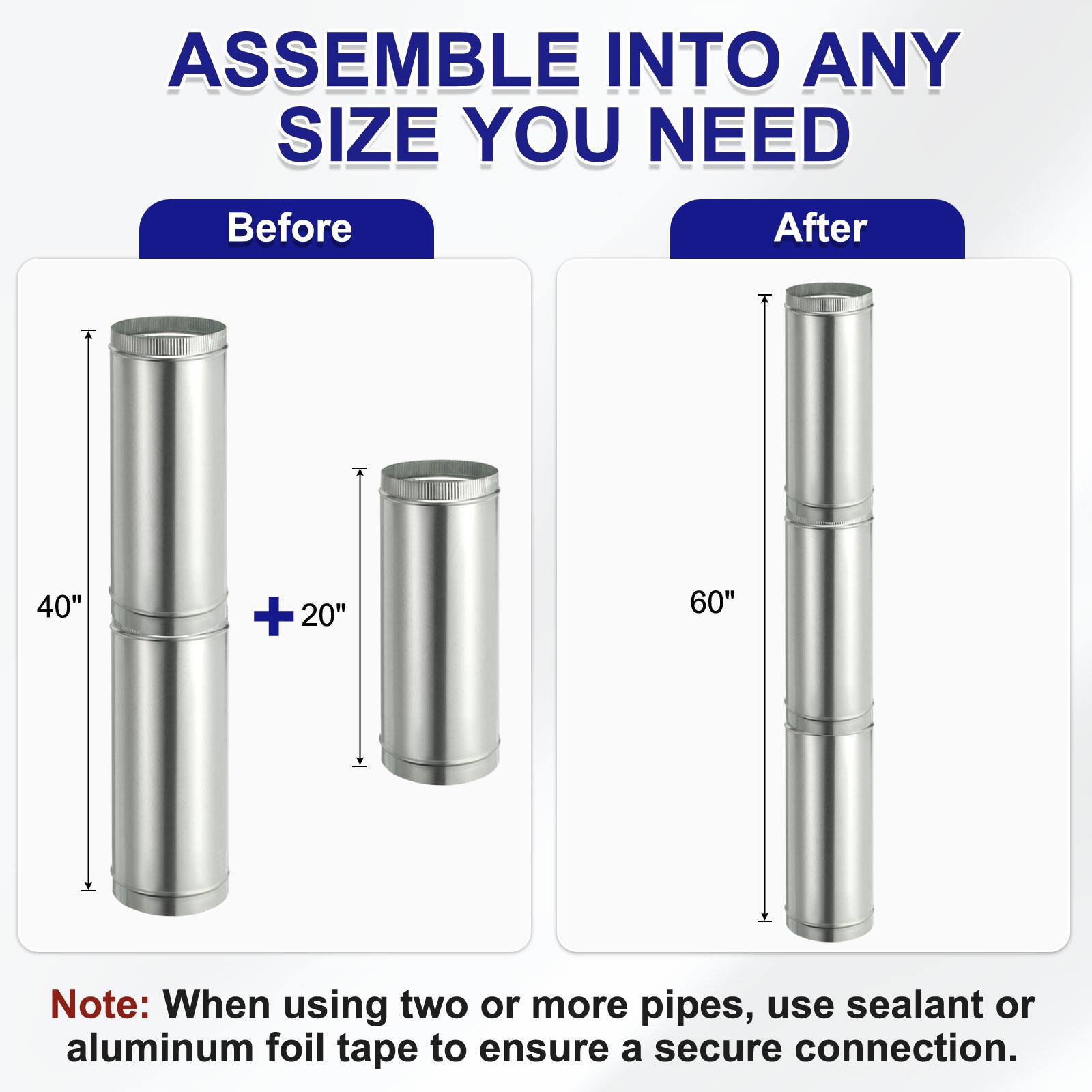 ASSEMBLE INTO ANY SIZE YOU NEED

Before
40" + 20"

After
60"

Note: When using two or more pipes, use sealant or aluminum foil tape to ensure a secure connection.