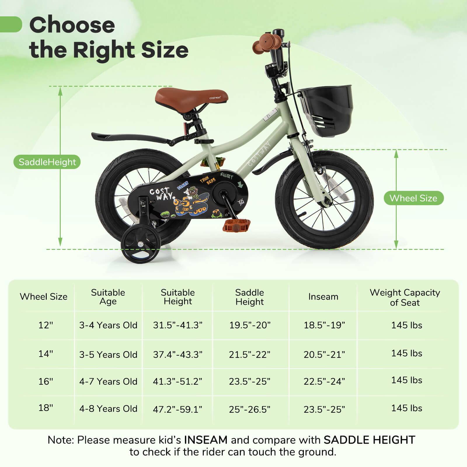 Choose the Right Size

Saddle Height

Wheel Size

Wheel Size | Suitable Age | Suitable Height | Saddle Height | Inseam | Weight Capacity of Seat
--- | --- | --- | --- | --- | ---
12" | 3-4 Years Old | 31.5"-41.3" | 19.5"-20" | 18.5"-19" | 145 lbs
14" | 3-5 Years Old | 37.4"-43.3" | 21.5"-22" | 20.5"-21" | 145 lbs
16" | 4-7 Years Old | 41.3"-51.2" | 23.5"-25" | 22.5"-24" | 145 lbs
18" | 4-8 Years Old | 47.2"-59.1" | 25"-26.5" | 23.5"-25" | 145 lbs

Note: Please measure kid's INSEAM and compare with SADDLE