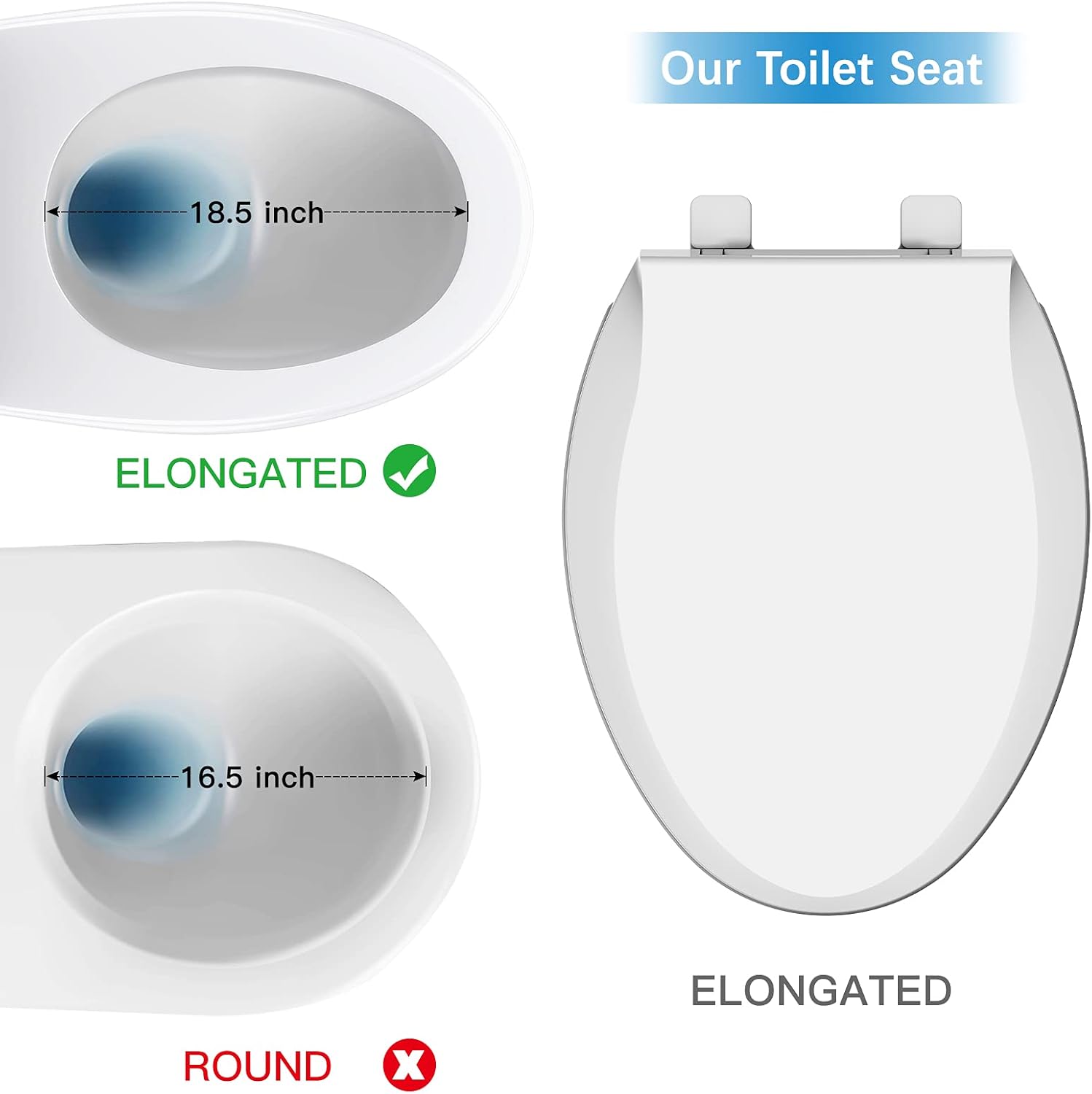Our Toilet Seat

ELONGATED 18.5 inch

ROUND 16.5 inch

ELONGATED