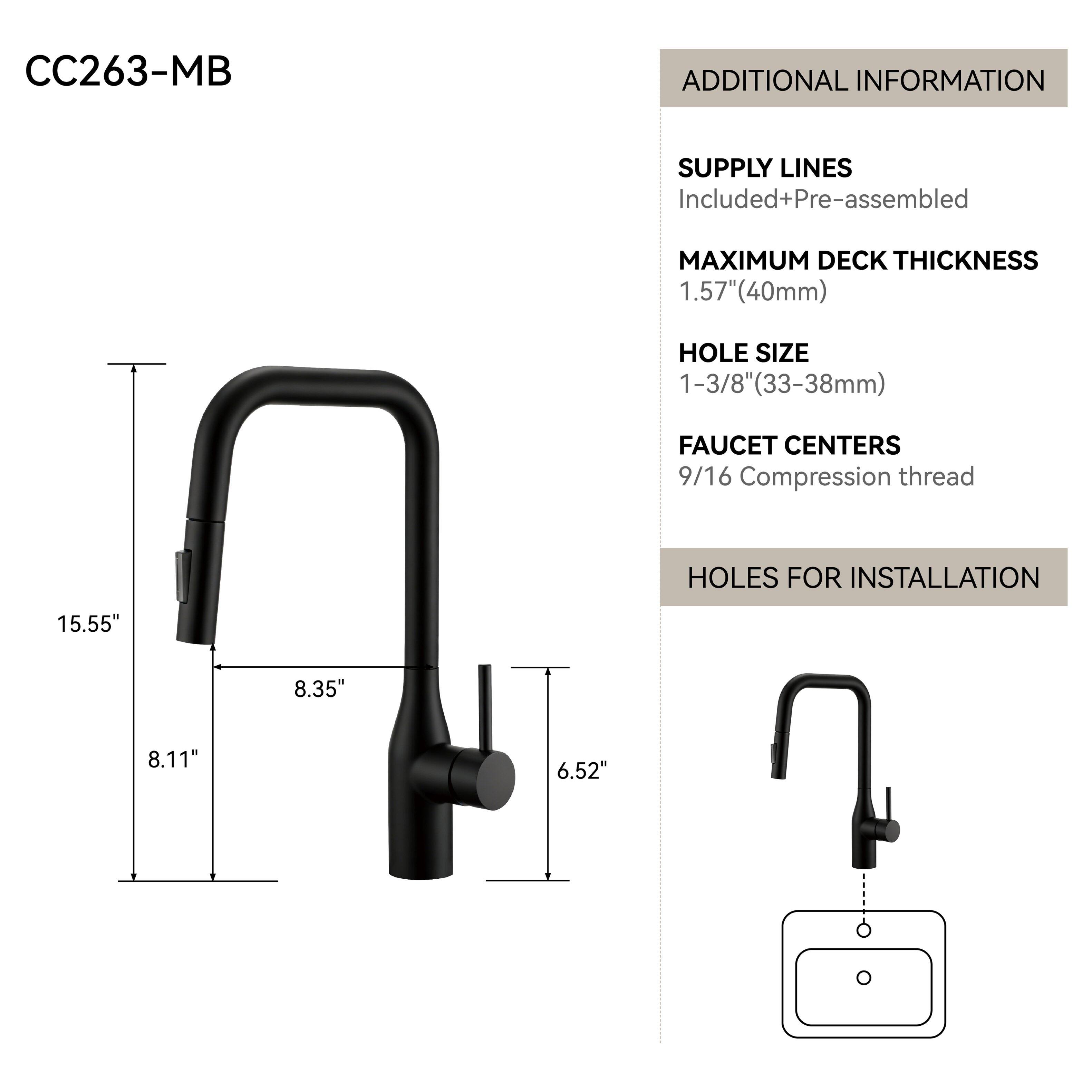 CC263-MB

ADDITIONAL INFORMATION

SUPPLY LINES Included+Pre-assembled

MAXIMUM DECK THICKNESS 1.57"(40mm)

HOLE SIZE 1-3/8"(33-38mm)

FAUCET CENTERS 9/16 Compression thread

HOLES FOR INSTALLATION

15.55"
8.35"
8.11"
6.52"