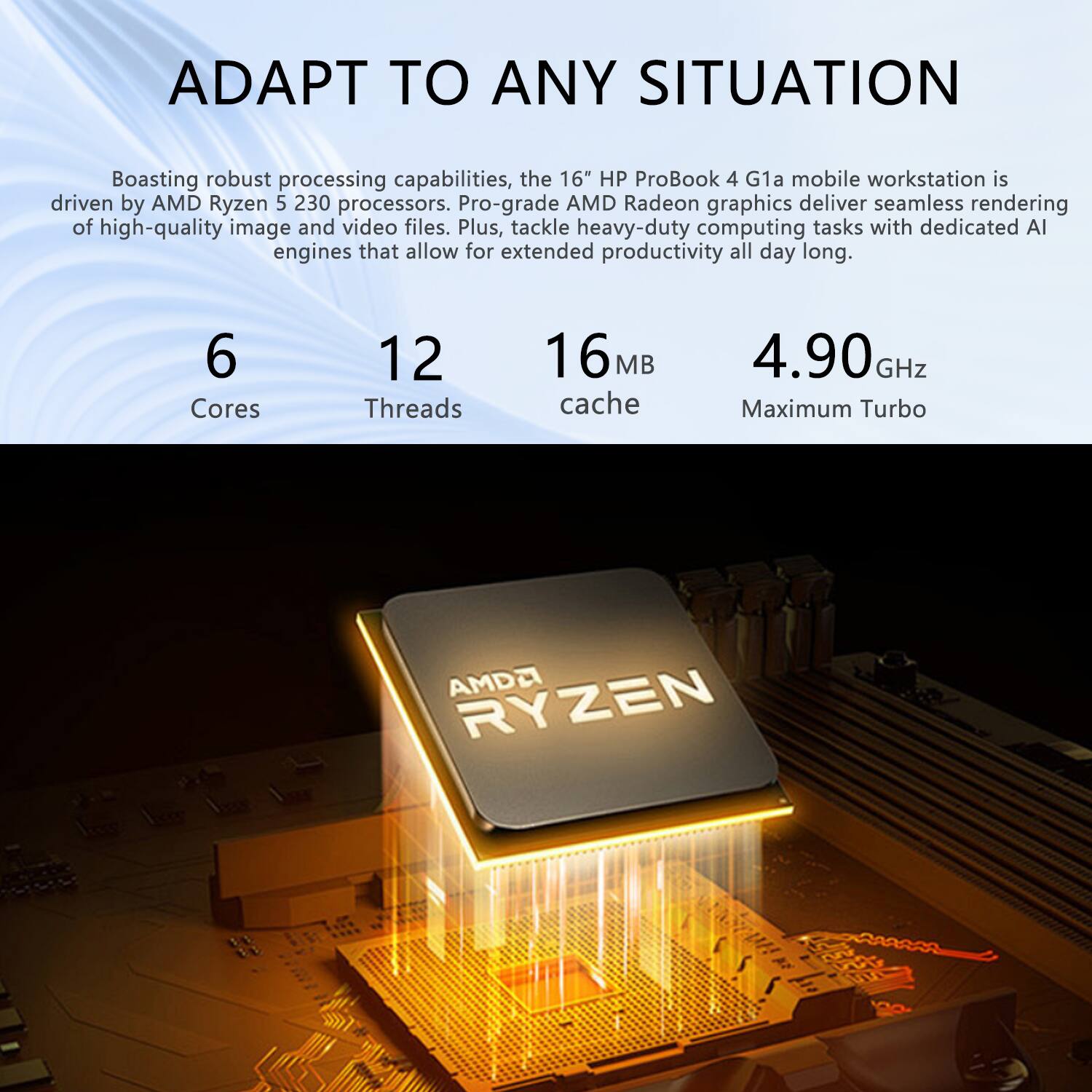 ADAPT TO ANY SITUATION

Boasting robust processing capabilities, the 16" HP ProBook 4 G1a mobile workstation is driven by AMD Ryzen 5 230 processors. Pro-grade AMD Radeon graphics deliver seamless rendering of high-quality image and video files. Plus, tackle heavy-duty computing tasks with dedicated AI engines that allow for extended productivity all day long.

6 Cores  
12 Threads  
16 MB cache  
4.90 GHz Maximum Turbo