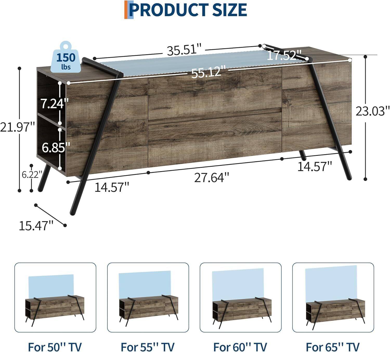 PRODUCT SIZE  
150 lbs  
35.51"  
55.12"  
17.52"  
7.24'  
21.97"  
6.85"  
6.22"  
14.57"  
27.64"  
14.57"  
23.03"  
15.47"  

For 50" TV  
For 55" TV  
For 60" TV  
For 65" TV