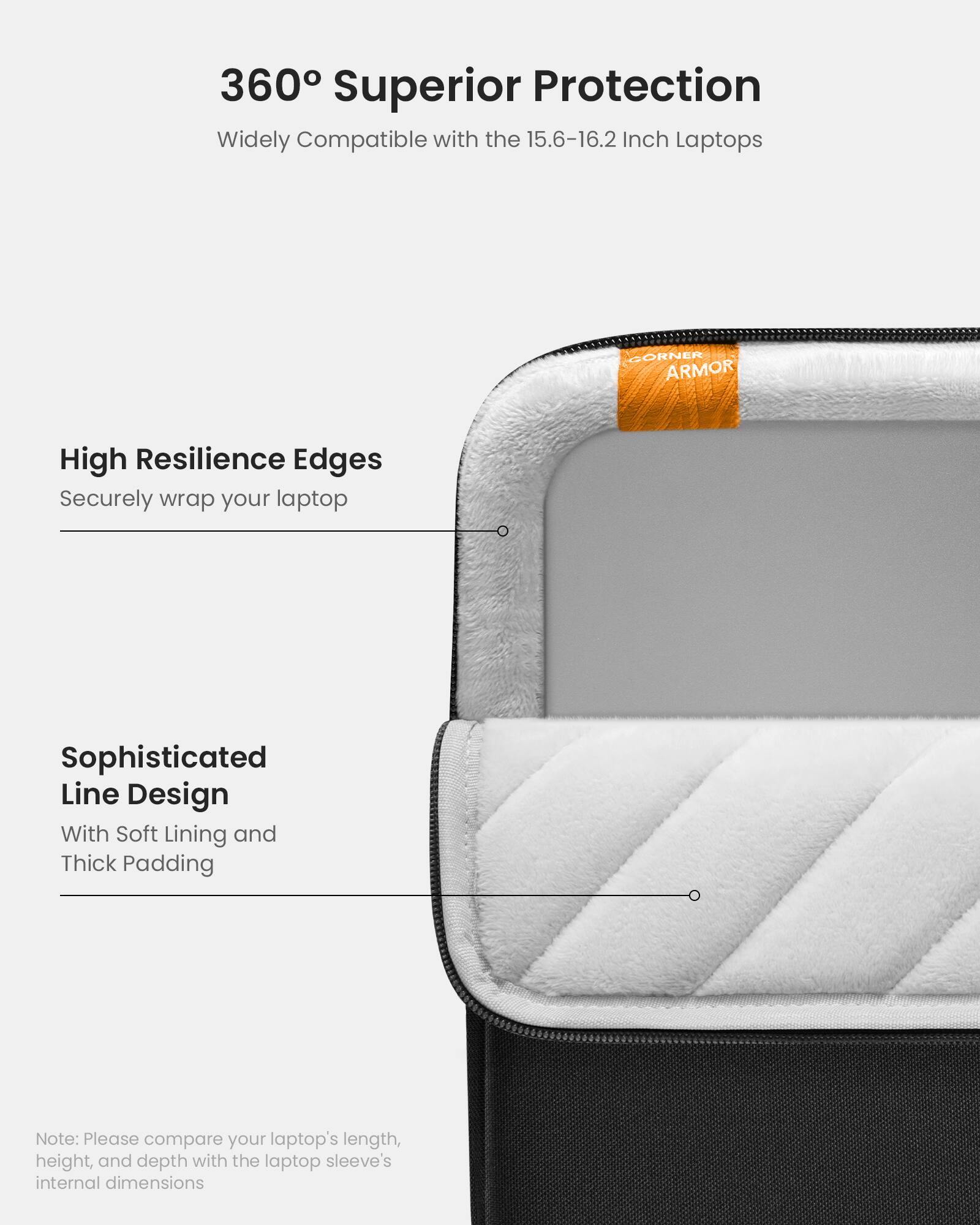 360 Superior Protection: Widely Compatible with 15.6-16.2 Inch Laptops. High Resilience Edges. Securely wrap your laptop. Sophisticated Line Design. With Soft Lining and Thick Padding. Note: Please compare your laptop's length, height, and depth with the laptop sleeve's internal dimensions.