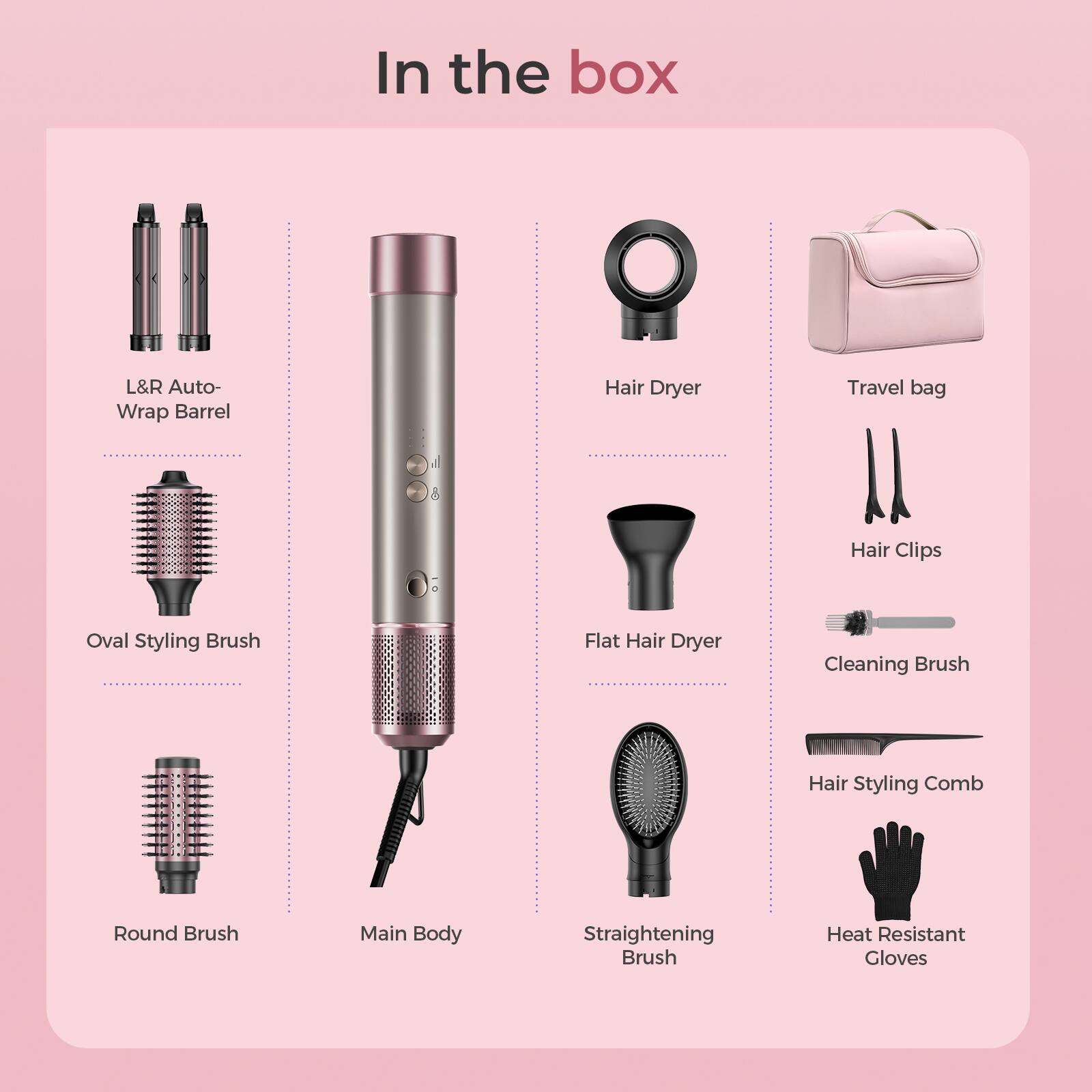 In the box:

- L&R Auto-Wrap Barrel
- Hair Dryer
- Travel bag
- Oval Styling Brush
- Flat Hair Dryer
- Hair Clips
- Round Brush
- Cleaning Brush
- Main Body
- Straightening Brush
- Hair Styling Comb
- Heat Resistant Gloves