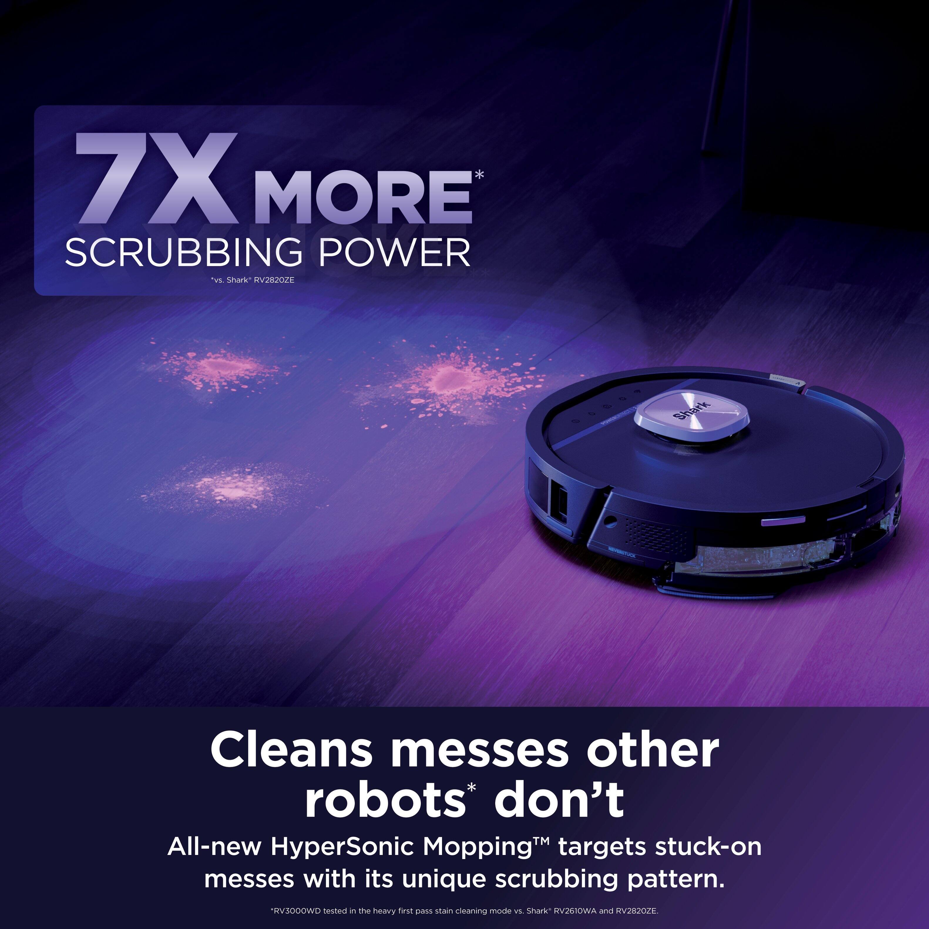 7X MORE SCRUBBING POWER  
*vs. Shark RV28202E  

Cleans messes other robots* don't  
All-new HyperSonic Mopping™ targets stuck-on messes with its unique scrubbing pattern.  
*RV3000WD tested in the heavy first pass stain cleaning mode vs. Shark RV2610W and RV28202E.