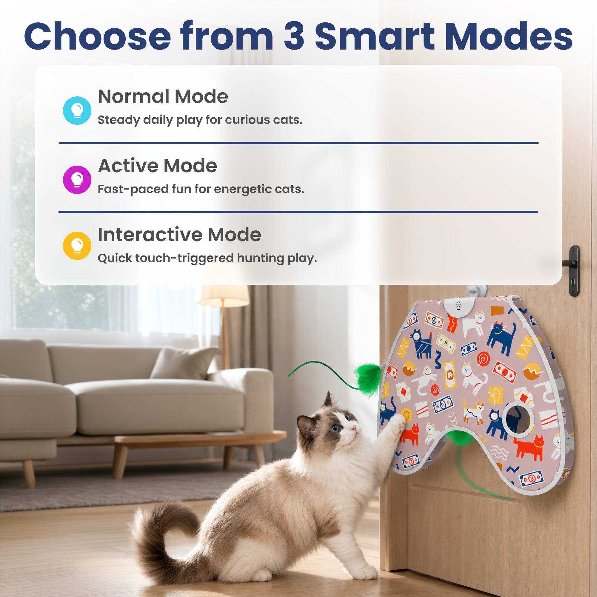 Choose from 3 Smart Modes

Normal Mode
Steady daily play for curious cats.

Active Mode
Fast-paced fun for energetic cats.

Interactive Mode
Quick touch-triggered hunting play.