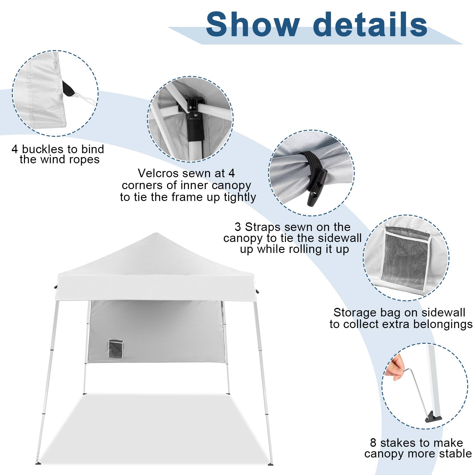 Show details

- 4 buckles to bind the wind ropes
- Velcro sewn at 4 corners of inner canopy to tie the frame up tightly
- 3 Straps sewn on the canopy to tie the sidewall up while rolling it up
- Storage bag on sidewall to collect extra belongings
- 8 stakes to make canopy more stable