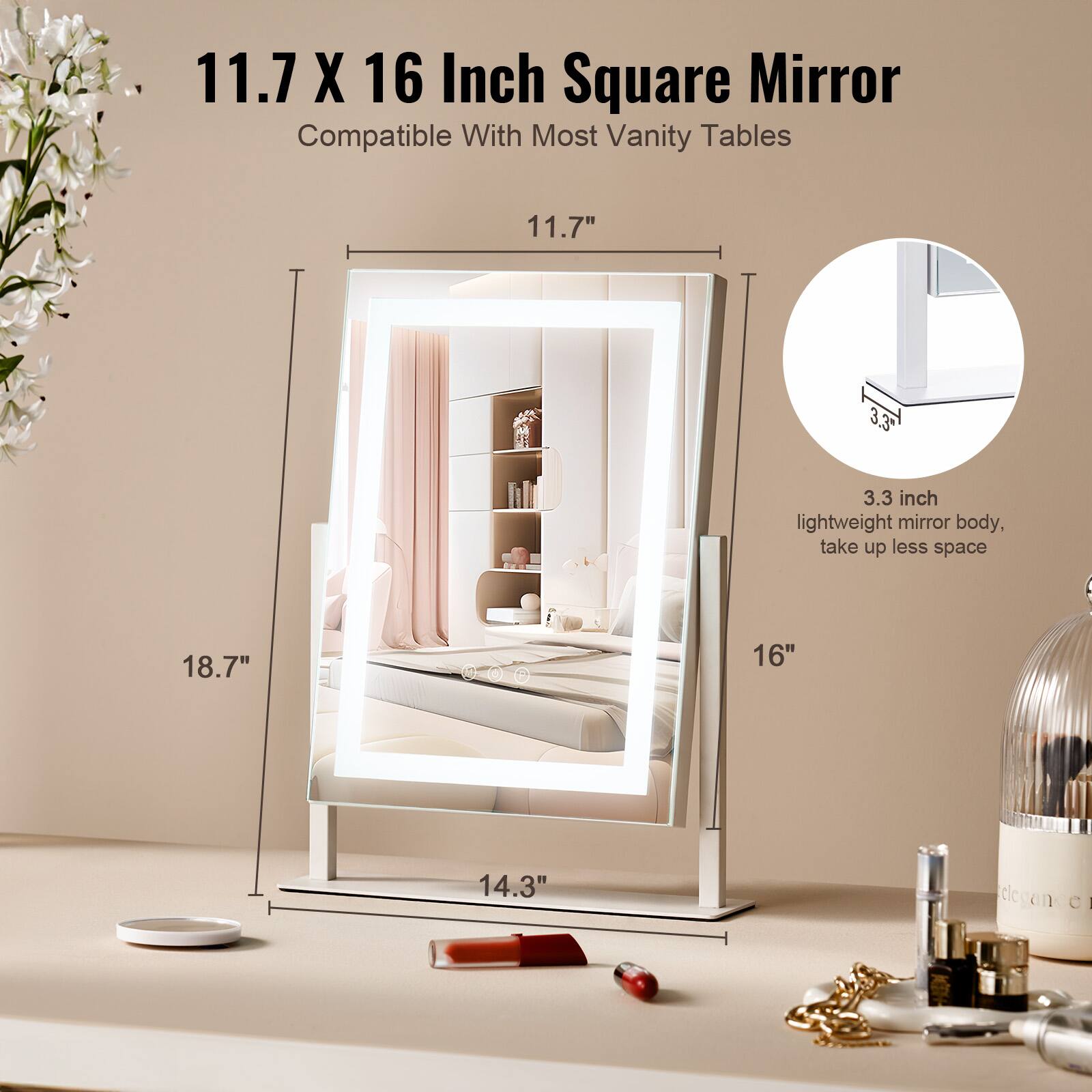 11.7 X 16 Inch Square Mirror  
Compatible With Most Vanity Tables  

11.7"  
18.7"  
16"  
14.3"  

3.3 inch lightweight mirror body, take up less space
