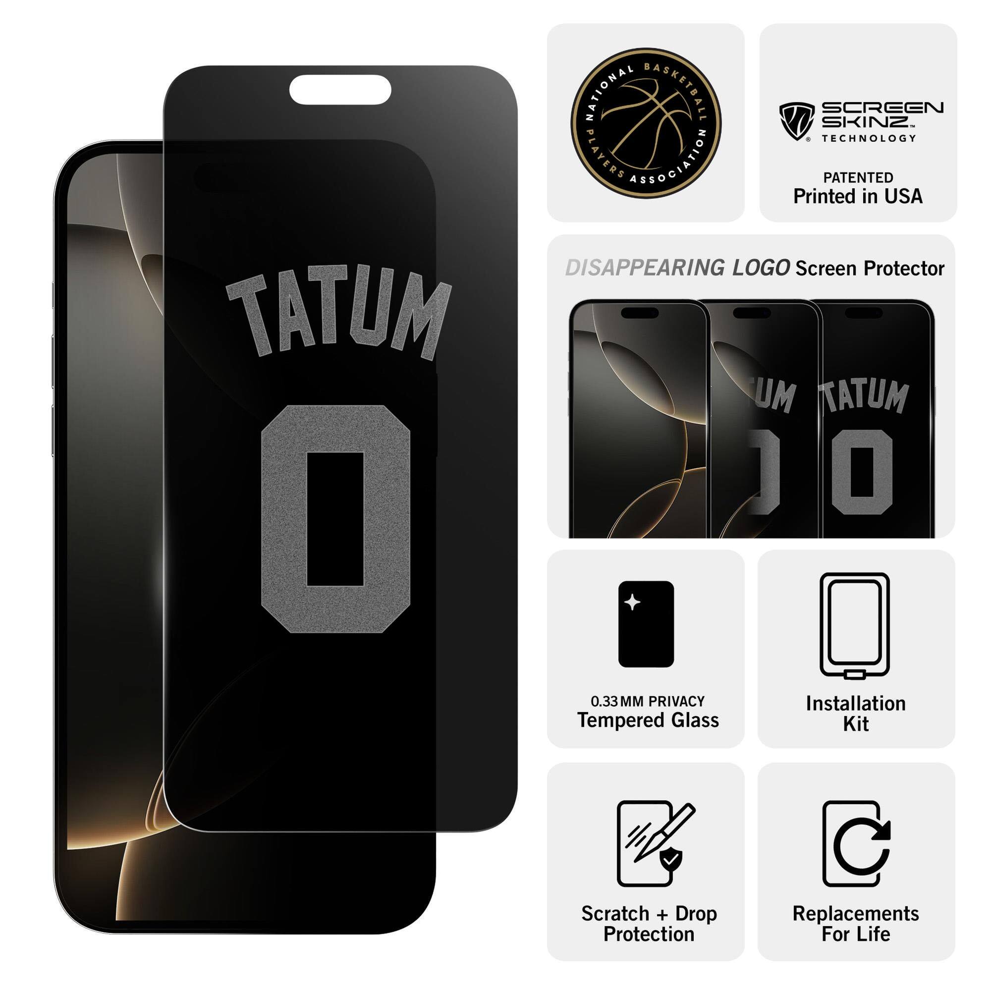 NATIONAL BASKETBALL ASSOCIATION PLAYERS ASSOCIATION  
SCREEN SKINZ TECHNOLOGY  
PATENTED  
Printed in USA  

DISAPPEARING LOGO Screen Protector  
TATUM 0  

0.33MM PRIVACY Tempered Glass  
Installation Kit  
Scratch + Drop Protection  
Replacements For Life