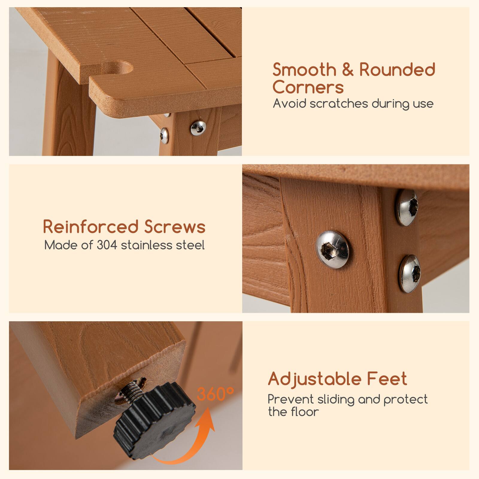 Smooth & Rounded Corners  
Avoid scratches during use  

Reinforced Screws  
Made of 304 stainless steel  

Adjustable Feet  
Prevent sliding and protect the floor