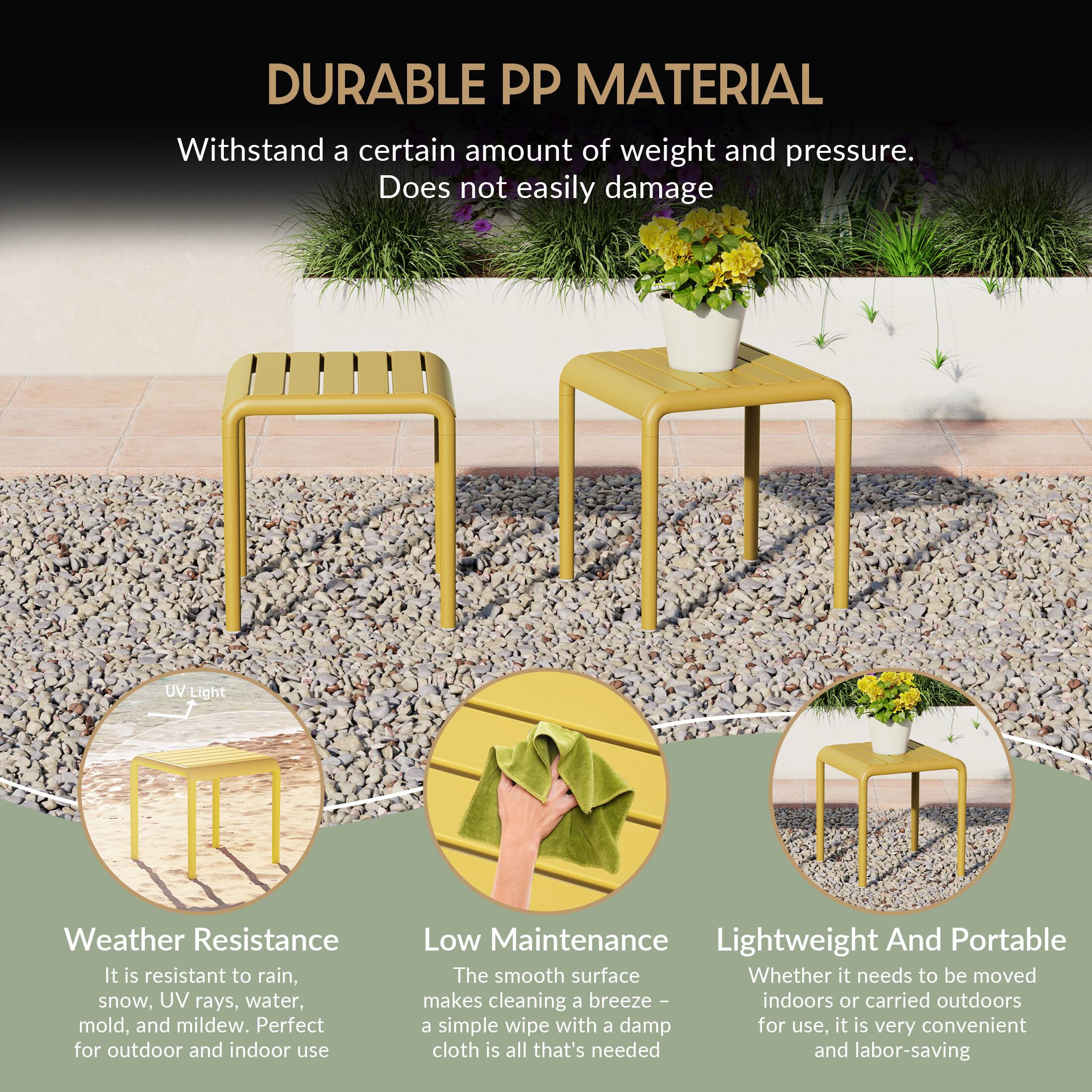 DURABLE PP MATERIAL

Withstand a certain amount of weight and pressure. Does not easily damage

UV Light Weather Resistance
It is resistant to rain, snow, UV rays, water, mold, and mildew. Perfect for outdoor and indoor use

Low Maintenance
The smooth surface makes cleaning a breeze - indoors or carried outdoors a simple wipe with a damp cloth is all that's needed and labor-saving

Lightweight And Portable
Whether it needs to be moved indoors or carried outdoors for use, it is very convenient and labor-saving