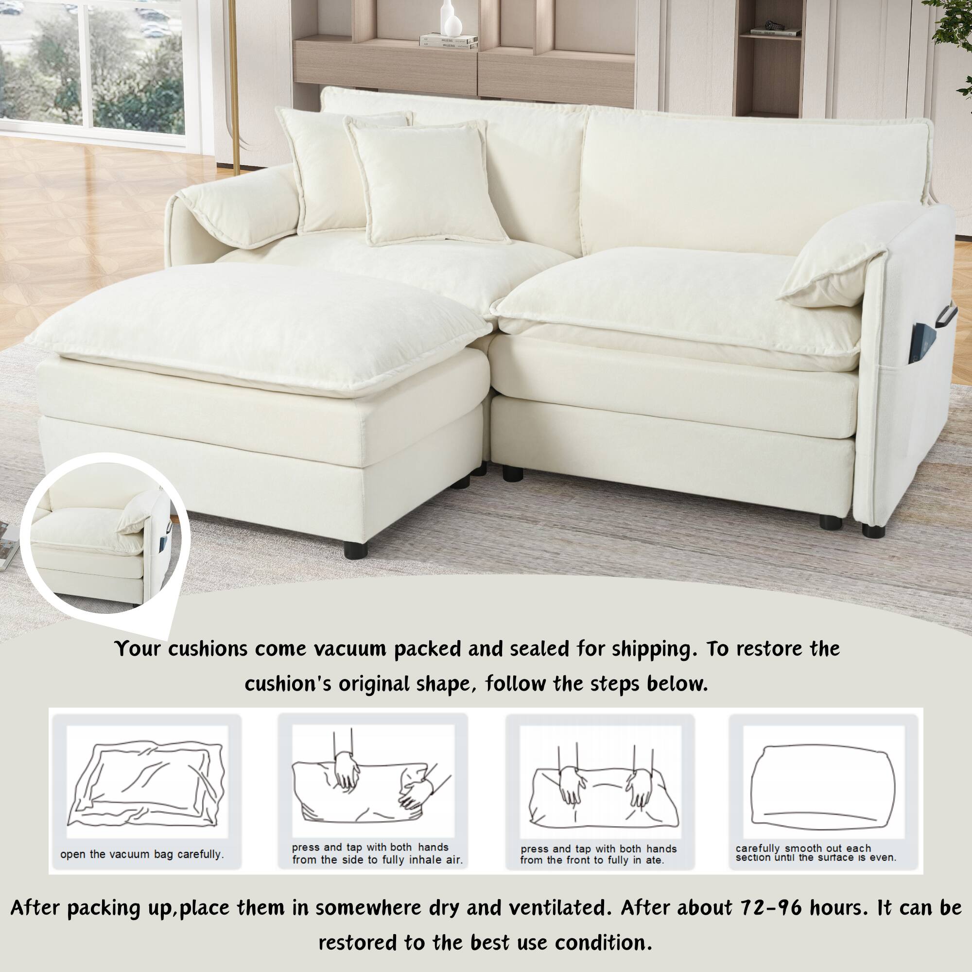 Your cushions come vacuum packed and sealed for shipping. To restore the cushion's original shape, follow the steps below:

1. Open the vacuum bag carefully.
2. Press and tap with both hands from the side to fully inhale air.
3. Press and tap with both hands from the front to fully inflate.
4. Carefully smooth out each section until the surface is even.

After packing up, place them in somewhere dry and ventilated. After about 72-96 hours, it can be restored to the best use condition.