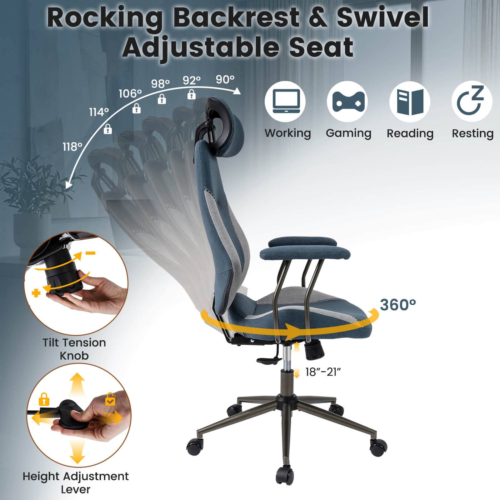 Rocking Backrest & Swivel Adjustable Seat

- 98°
- 92°
- 90°
- 106°
- 114°
- 118°

Working Gaming Reading Resting

+ 360° Tilt Tension Knob

18"-21" Height Adjustment Lever