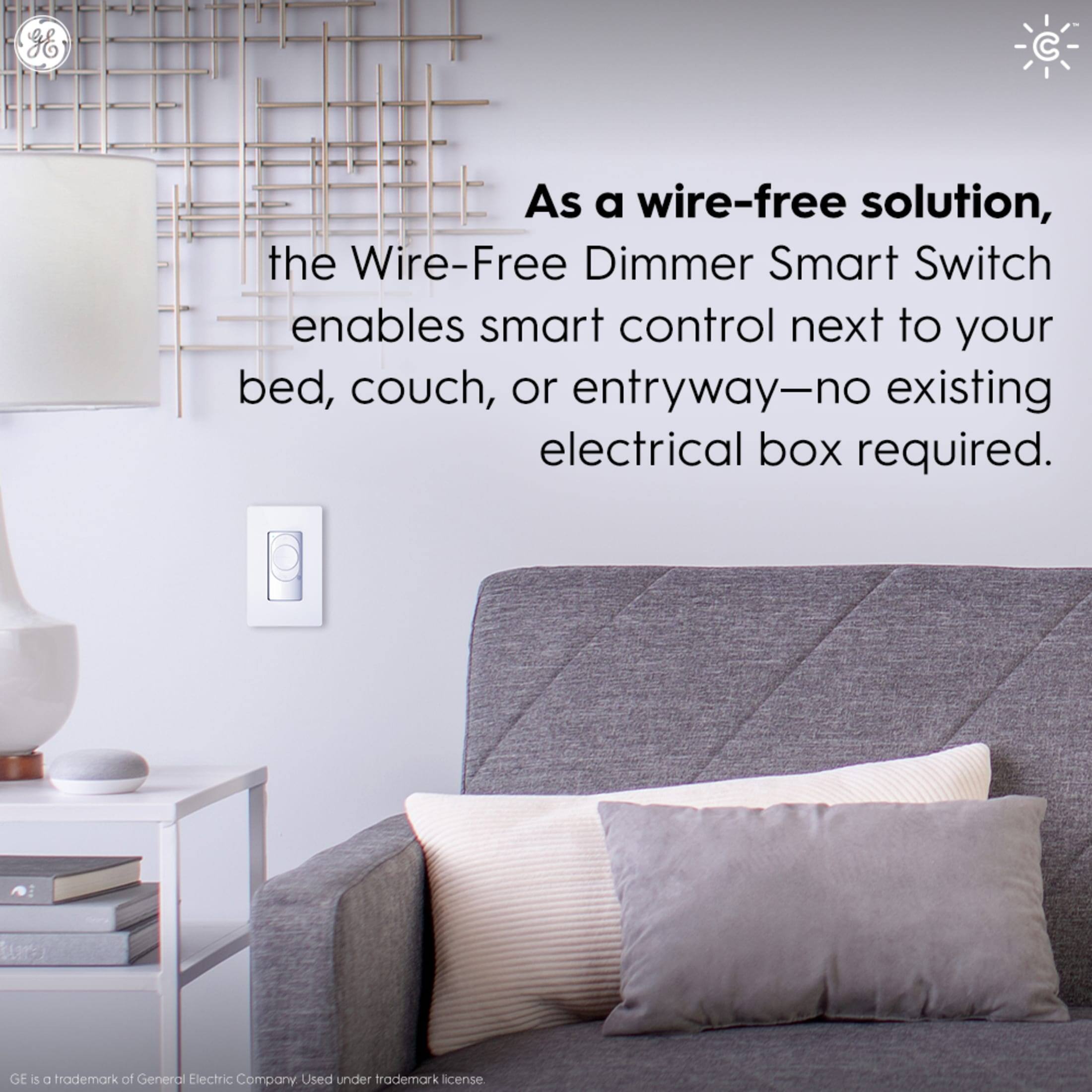 As a wire-free solution, the Wire-Free Dimmer Smart Switch enables smart control next to your bed, couch, or entryway - no existing electrical box required. GE is a trademark of General Electric Company, used under trademark license.