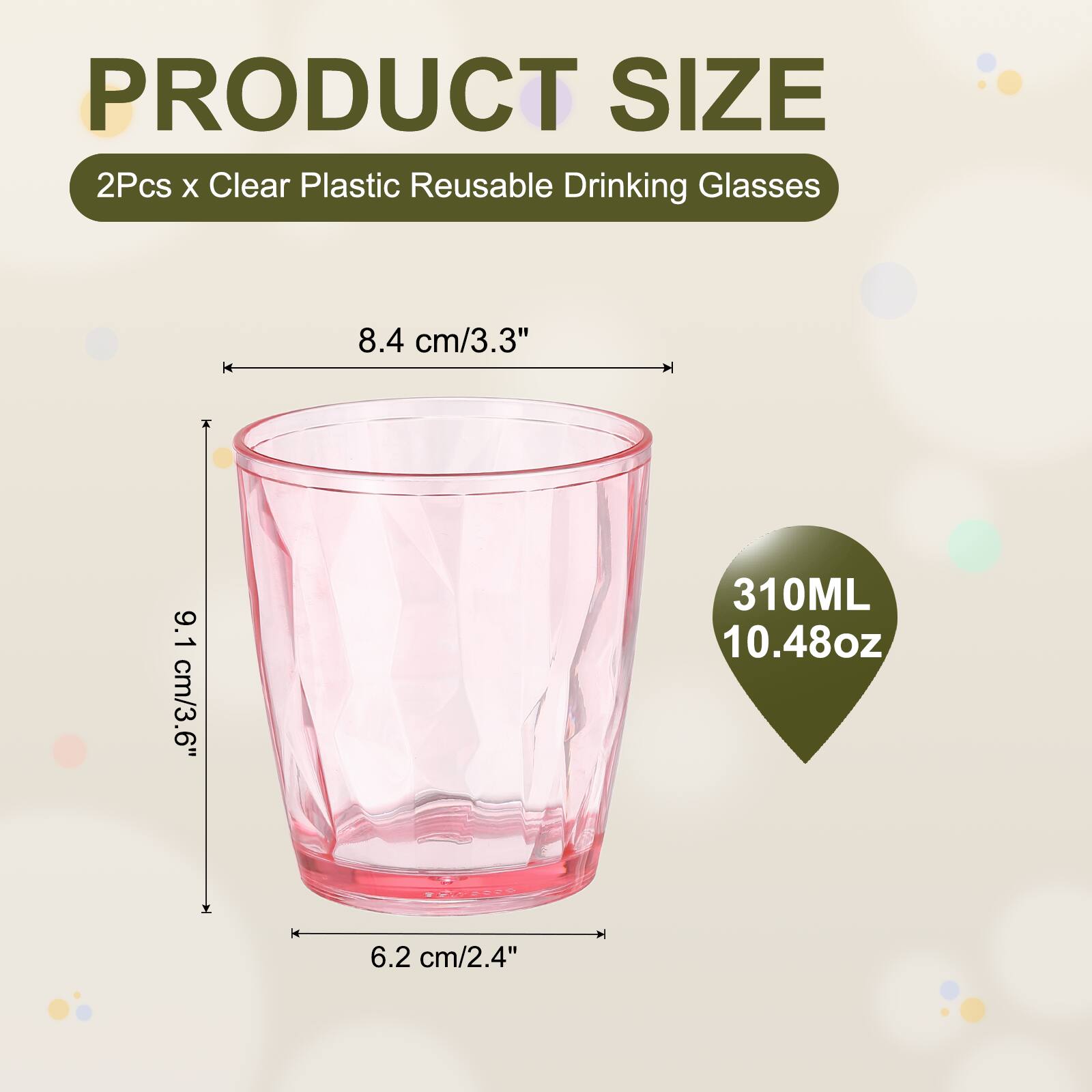 PRODUCT SIZE  
2Pcs x Clear Plastic Reusable Drinking Glasses  
8.4 cm/3.3"  
9.1 cm/3.6"  
310ML 10.48oz  
6.2 cm/2.4"