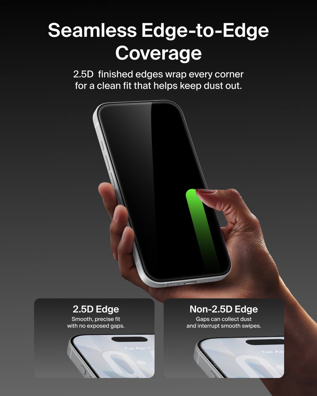 Seamless Edge-to-Edge Coverage  
2.5D finished edges wrap every corner for a clean fit that helps keep dust out.

2.5D Edge  
Smooth, precise fit with no exposed gaps.

Non-2.5D Edge  
Gaps can collect dust and interrupt smooth swipes.
