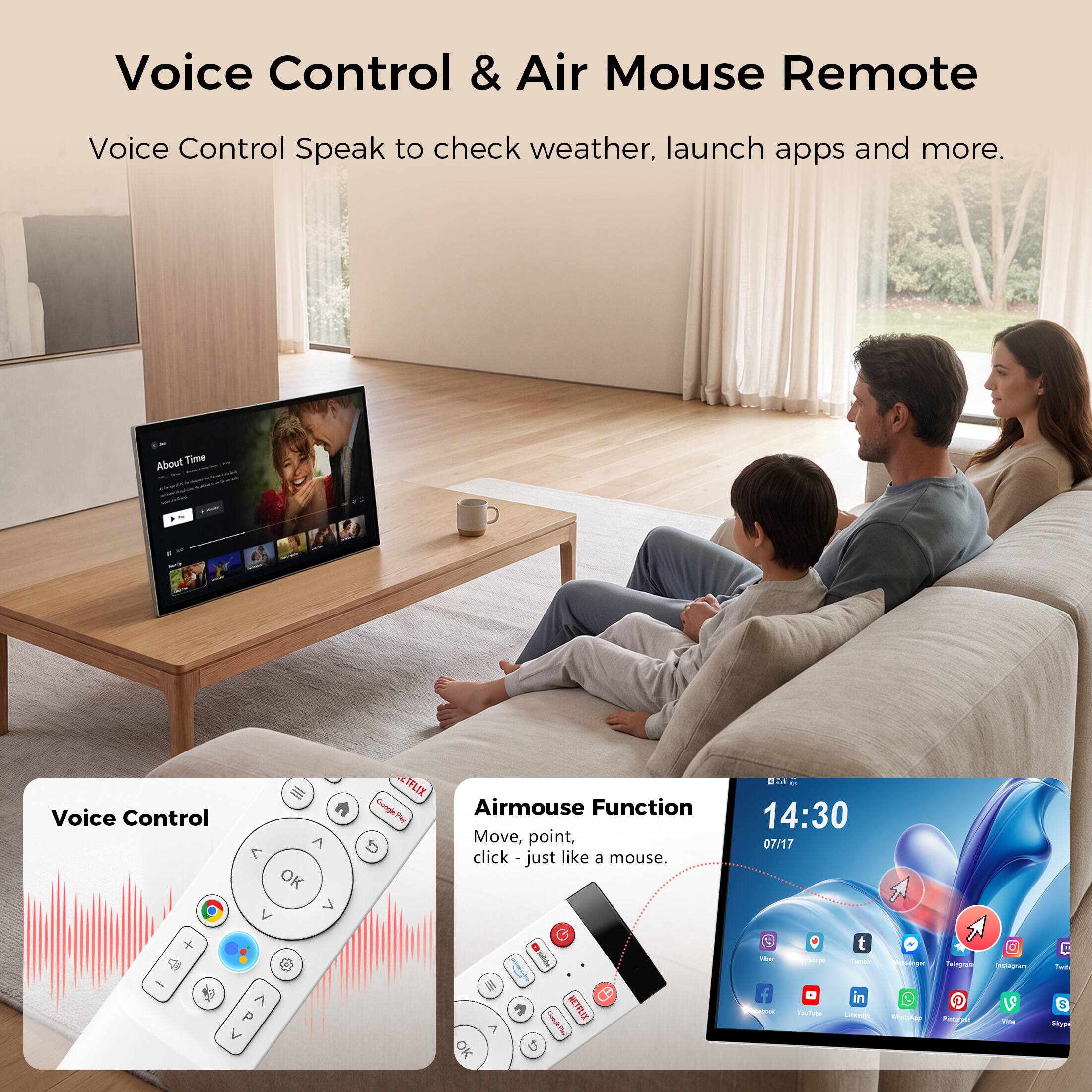 Voice Control & Air Mouse Remote

Voice Control Speak to check weather, launch apps and more.

About Time

Voice Control

7 OK

IFLIX Google Play Airmouse Function Move, point, click - just like a mouse.

MC 14:30 07/17

P

m 7 OK

CH Google Ping NETFLIXIX

Fiber 

Partocoge a YouTube

t Weddy in Linkagle

annemger  

Telaygram Pinterge

B Assingram Vice

Twit $ Skype