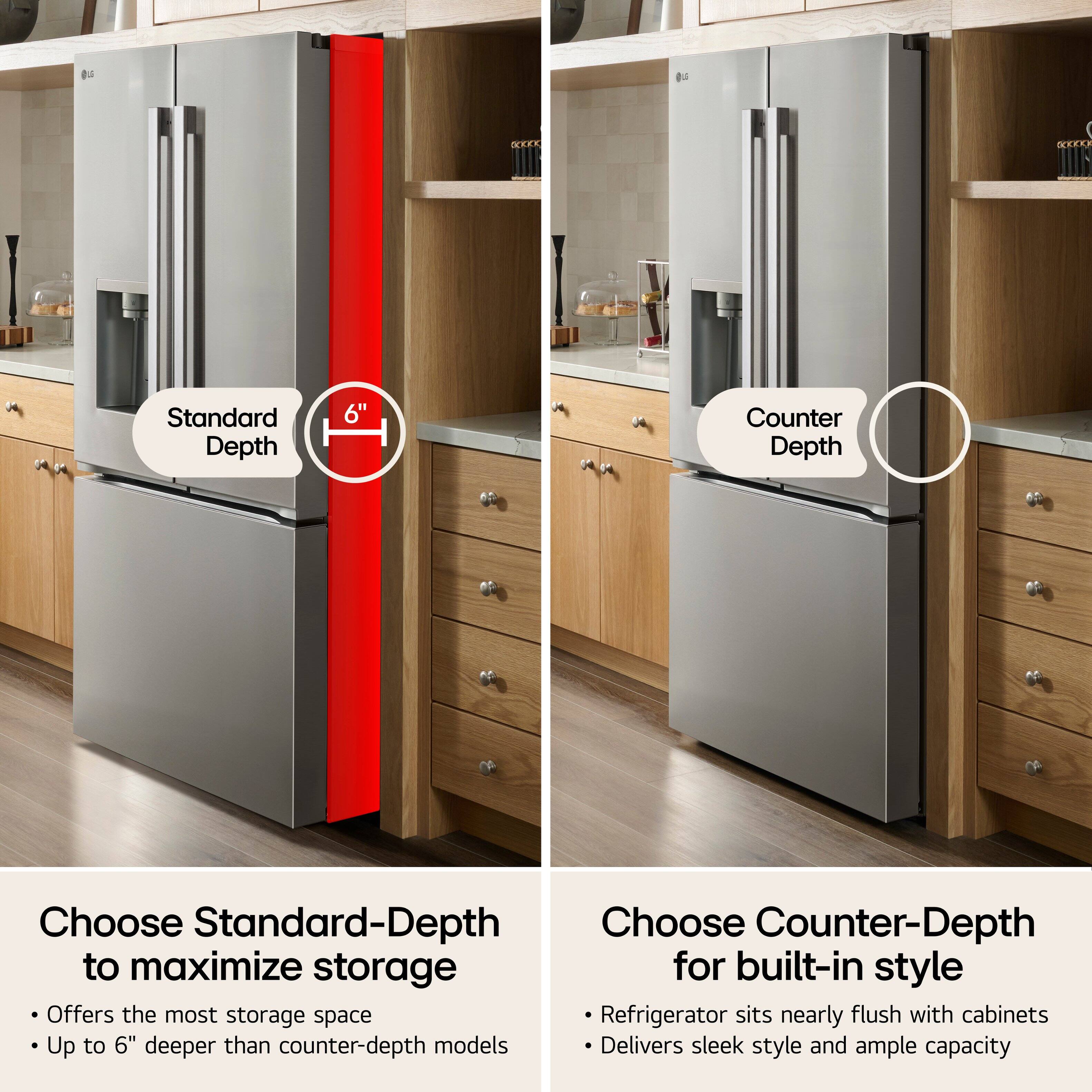 cccool

Standard Depth
6"

Counter Depth

Choose Standard-Depth to maximize storage for built-in style
- Offers the most storage space
- Up to 6" deeper than counter-depth models

Choose Counter-Depth for built-in style
- Refrigerator sits nearly flush with cabinets
- Delivers sleek style and ample capacity