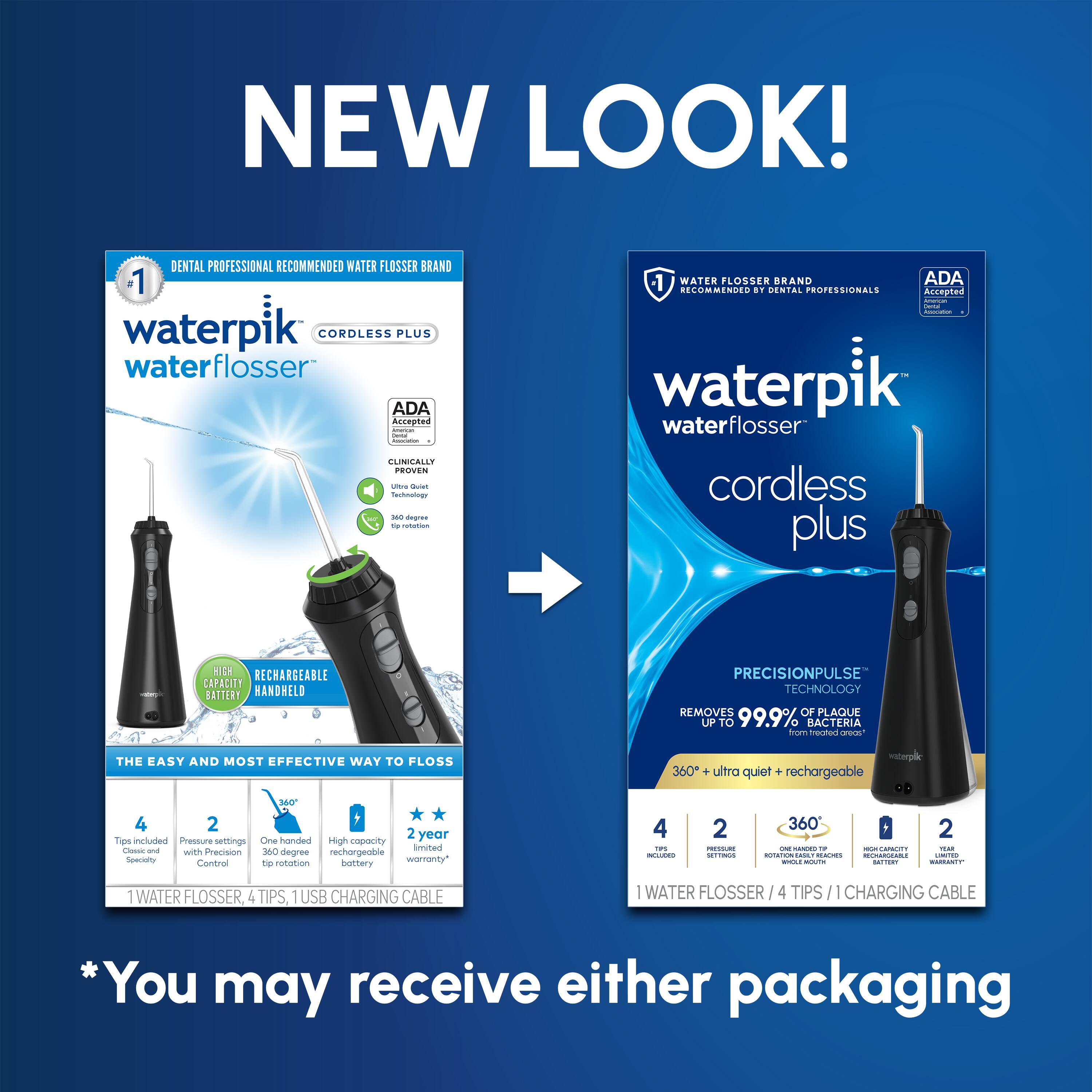 NEW LOOK! DENTAL PROFESSIONAL RECOMMENDED WATER FLOSSER BRAND 1 waterpik CORDLESS PLUS water flosser ADA Accepted UNCALLY PROVEN 1 WATER FLOSSER BRAND ADA RECOMMENDED BY DENTAL PROFESSIONALS waterpik waterflosser cordless plus RECHARGEABLE CAPACITY BATTERY HANDHELD PRECISIONPULSE TECHNOLOGY REMOVES OF PLAQUE UP TO 99.9% BACTERIA THE EASY AND MOST EFFECTIVE WAY TO FLOSS 360° ultra quiet + rechargeable 4 2 2 year warranty 4 TIPS, 1 USB CHARGING CABLE *You may receive either packaging