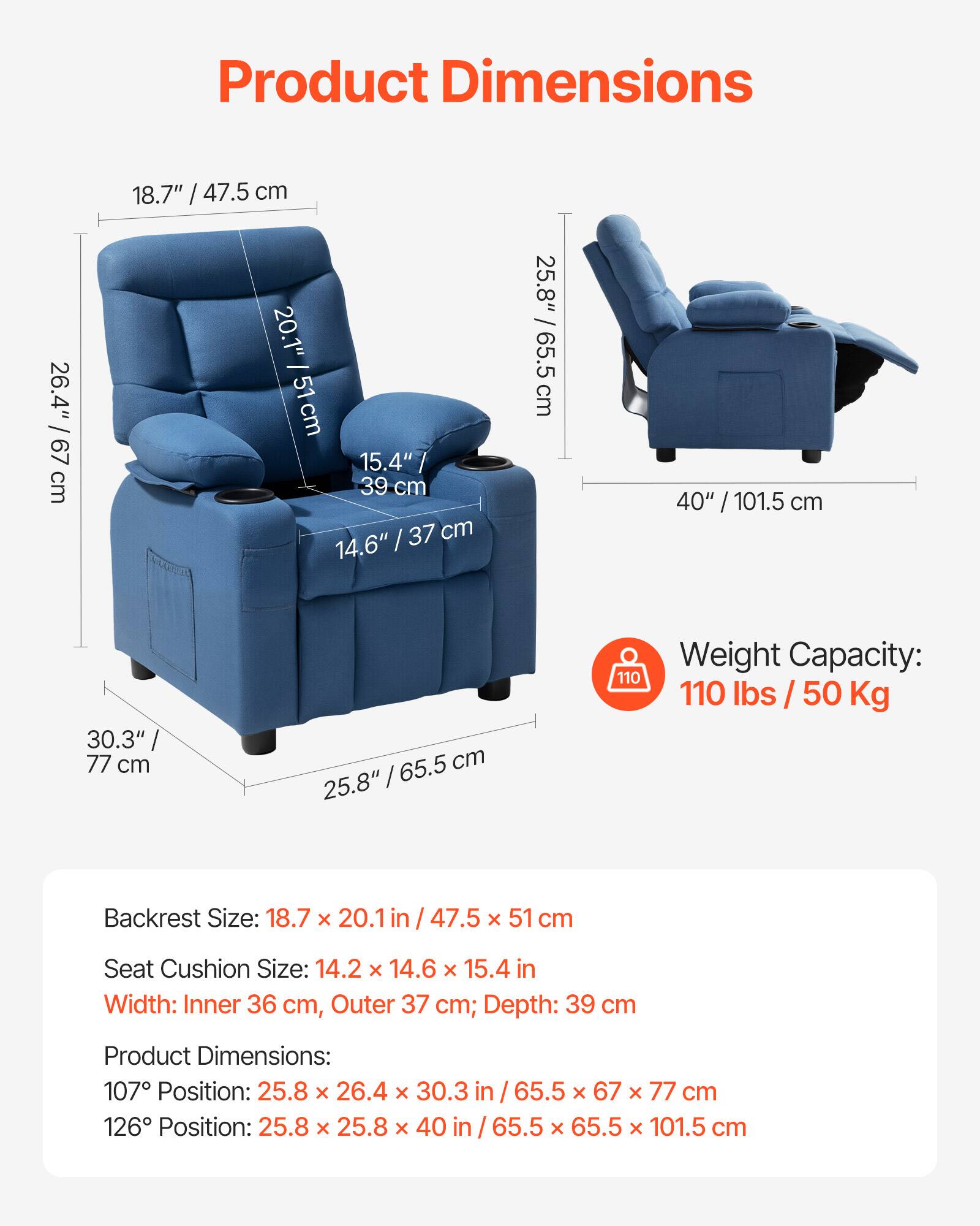 **Product Dimensions**

- **Backrest Size:** 18.7" x 20.1" / 47.5 x 51 cm
- **Seat Cushion Size:** 14.2" x 14.6" x 15.4" / 36 cm x 37 cm x 39 cm
- **Width:** Inner 36 cm, Outer 37 cm; Depth: 39 cm
- **Product Dimensions:**
  - 107° Position: 25.8" x 26.4" x 30.3" / 65.5 cm x 67 cm x 77 cm
  - 126° Position: 25.8" x 25.8" x 40" / 65.5 cm x 65.5 cm x 101.5 cm

**Weight Capacity:** 110 lbs / 50 Kg