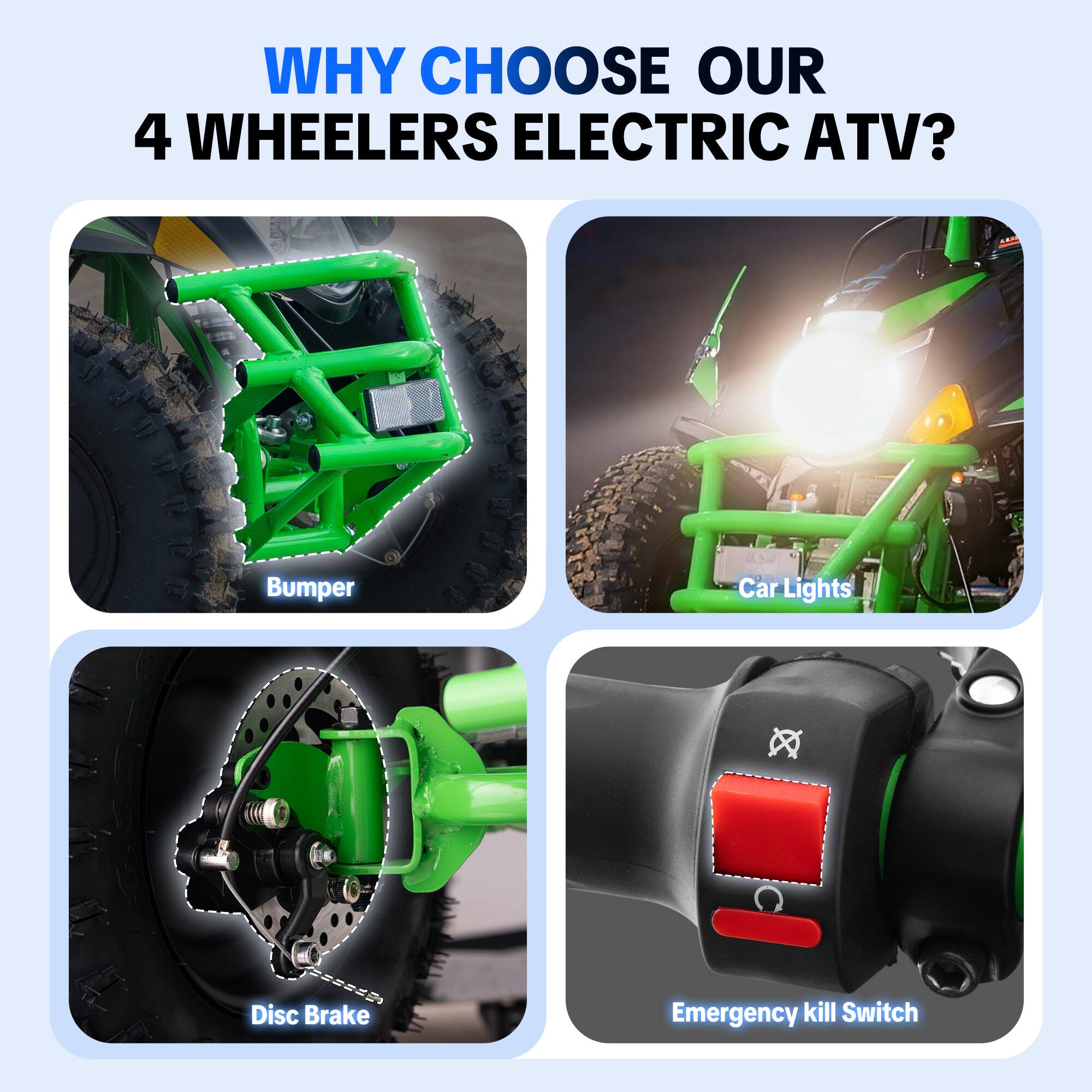 WHY CHOOSE OUR 4 WHEELERS ELECTRIC ATV?

- Bumper
- Car Lights
- Disc Brake
- Emergency kill Switch