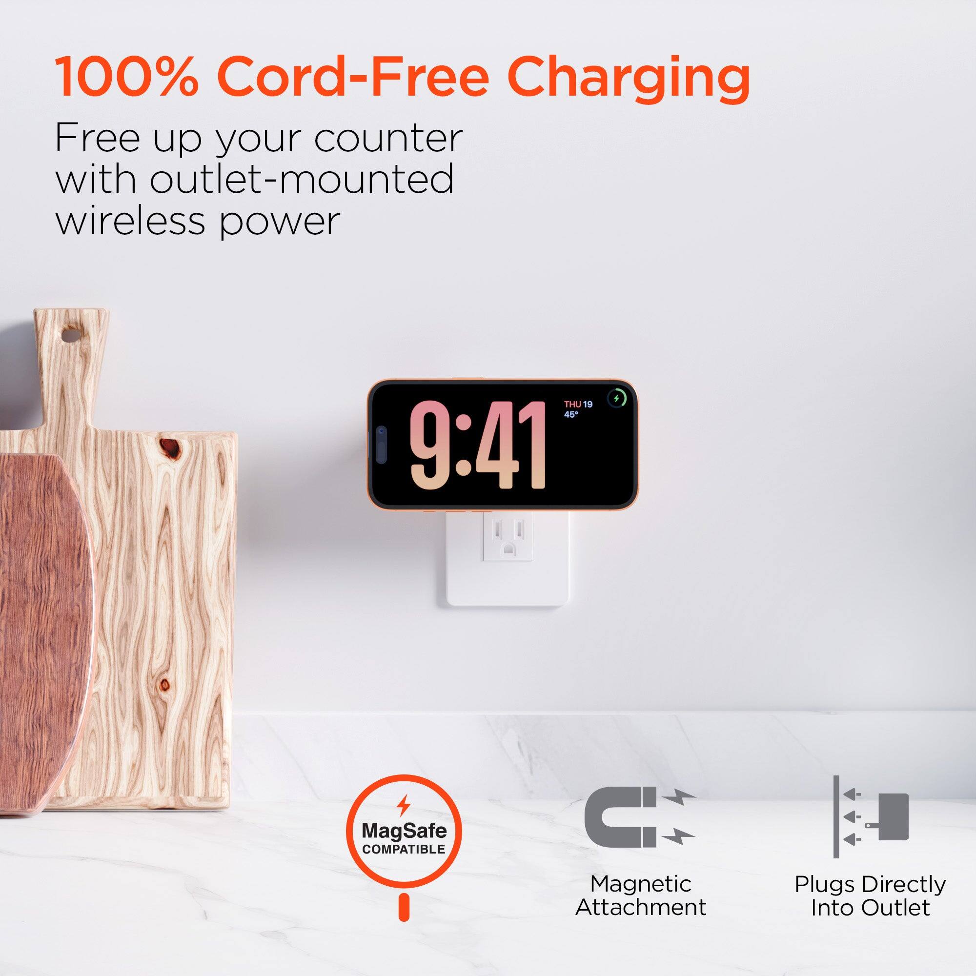 100% Cord-Free Charging  
Free up your counter with outlet-mounted wireless power  

THU 19 45' 9:41  

MagSafe COMPATIBLE  
Magnetic Attachment  
Plugs Directly Into Outlet