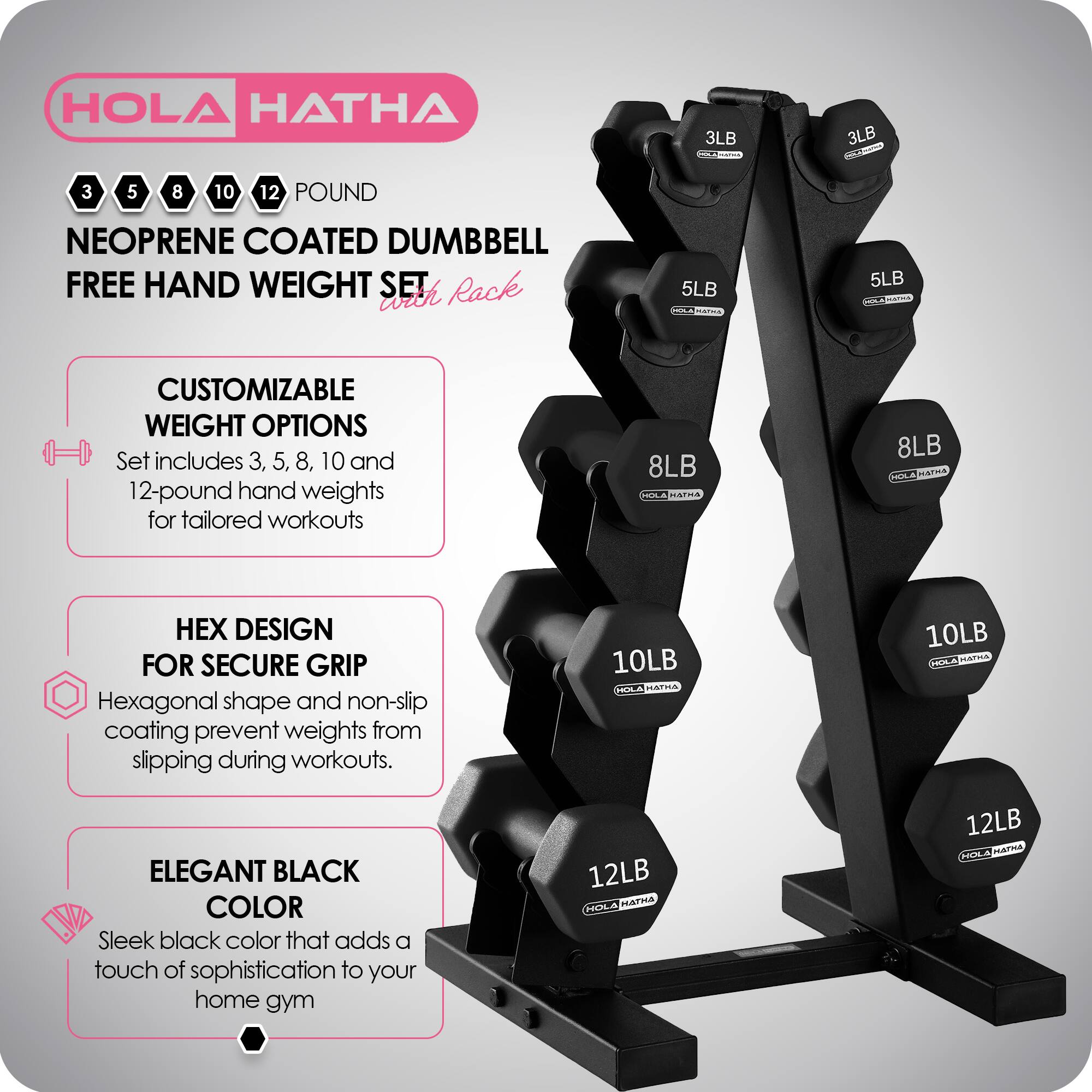 HOLA HATHA 3LB 5LB 8LB 10LB 12LB NEOPRENE COATED DUMBBELL FREE HAND WEIGHT SET with Rack

CUSTOMIZABLE WEIGHT OPTIONS
Set includes 3, 5, 8, 10, and 12-pound hand weights for tailored workouts

HEX DESIGN FOR SECURE GRIP
Hexagonal shape and non-slip coating prevent weights from slipping during workouts

ELEGANT BLACK COLOR
Sleek black color that adds a touch of sophistication to your home gym
