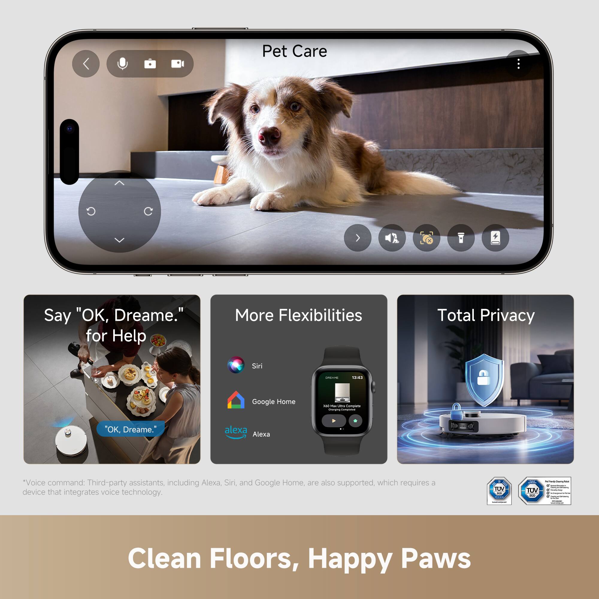 Pet Care

Say "OK, Dreame." for Help

More Flexibilities

Total Privacy

Voice command: Third-party assistants, including Alexa, Siri, and Google Home, are also supported, which requires a device that integrates voice technology.

Clean Floors, Happy Paws