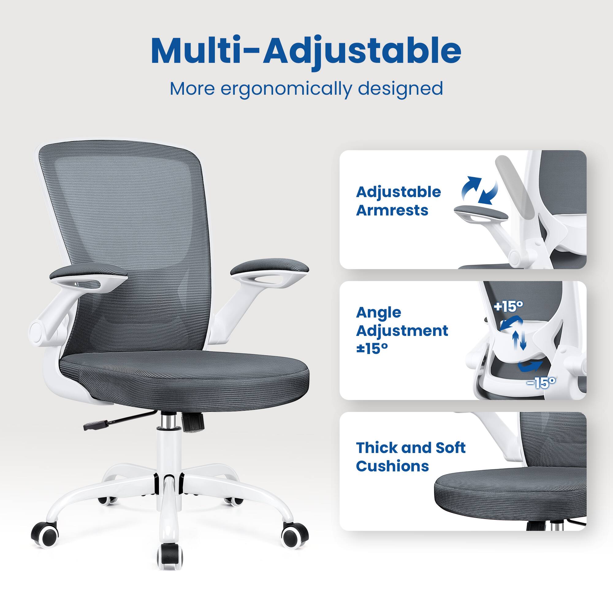 Multi-Adjustable  
More ergonomically designed  

Adjustable Armrests  
Angle Adjustment ±15°  
Thick and Soft Cushions
