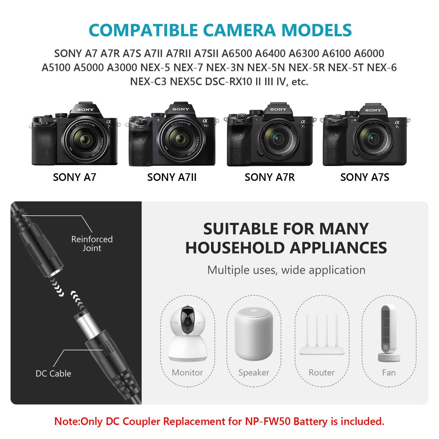 COMPATIBLE CAMERA MODELS  
SONY A7 A7R A7S A7II A7RII A7SII A6500 A6400 A6300 A6100 A6000 A5100 A5000 A3000 NEX-5 NEX-7 NEX-3N NEX-5N NEX-5R NEX-5T NEX-6 NEX-C3 NEX5C DSC-RX10 II III IV, etc.  

SUITABLE FOR MANY HOUSEHOLD APPLIANCES  
Multiple uses, wide application  

DC Cable Monitor Speaker Router Fan  

Note: Only DC Coupler Replacement for NP-FW50 Battery is included.