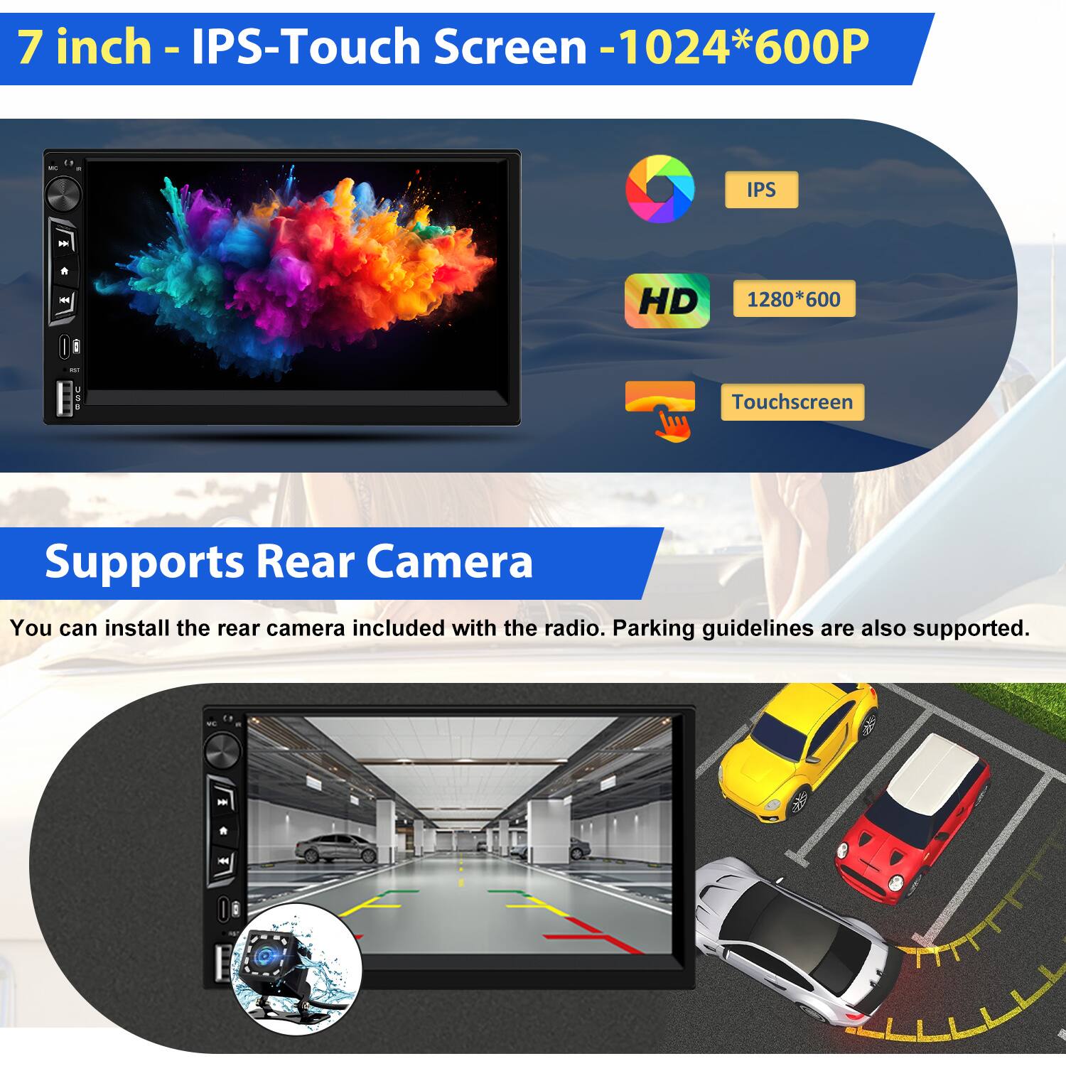7 inch - IPS-Touch Screen - 1024*600P  
IPS  
HD 1280*600  
Touchscreen  

Supports Rear Camera  
You can install the rear camera included with the radio. Parking guidelines are also supported.