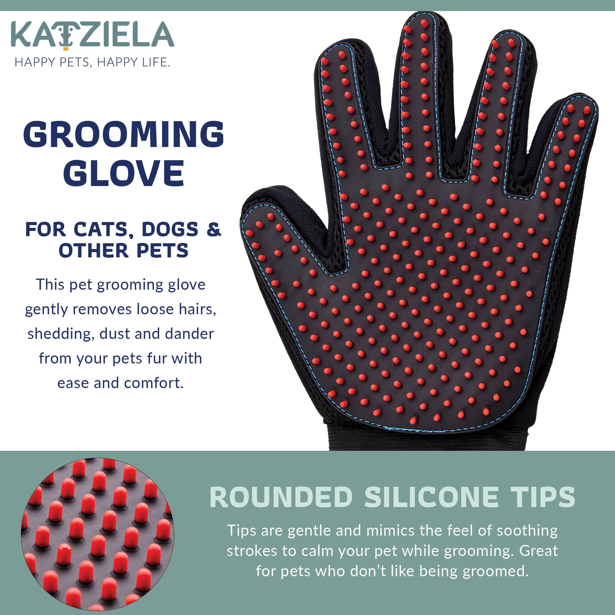 KATZIELA HAPPY PETS, HAPPY LIFE.

GROOMING GLOVE
FOR CATS, DOGS & OTHER PETS

This pet grooming glove gently removes loose hairs, shedding, dust and dander from your pets fur with ease and comfort.

ROUNDED SILICONE TIPS
Tips are gentle and mimic the feel of soothing strokes to calm your pet while grooming. Great for pets who don't like being groomed.