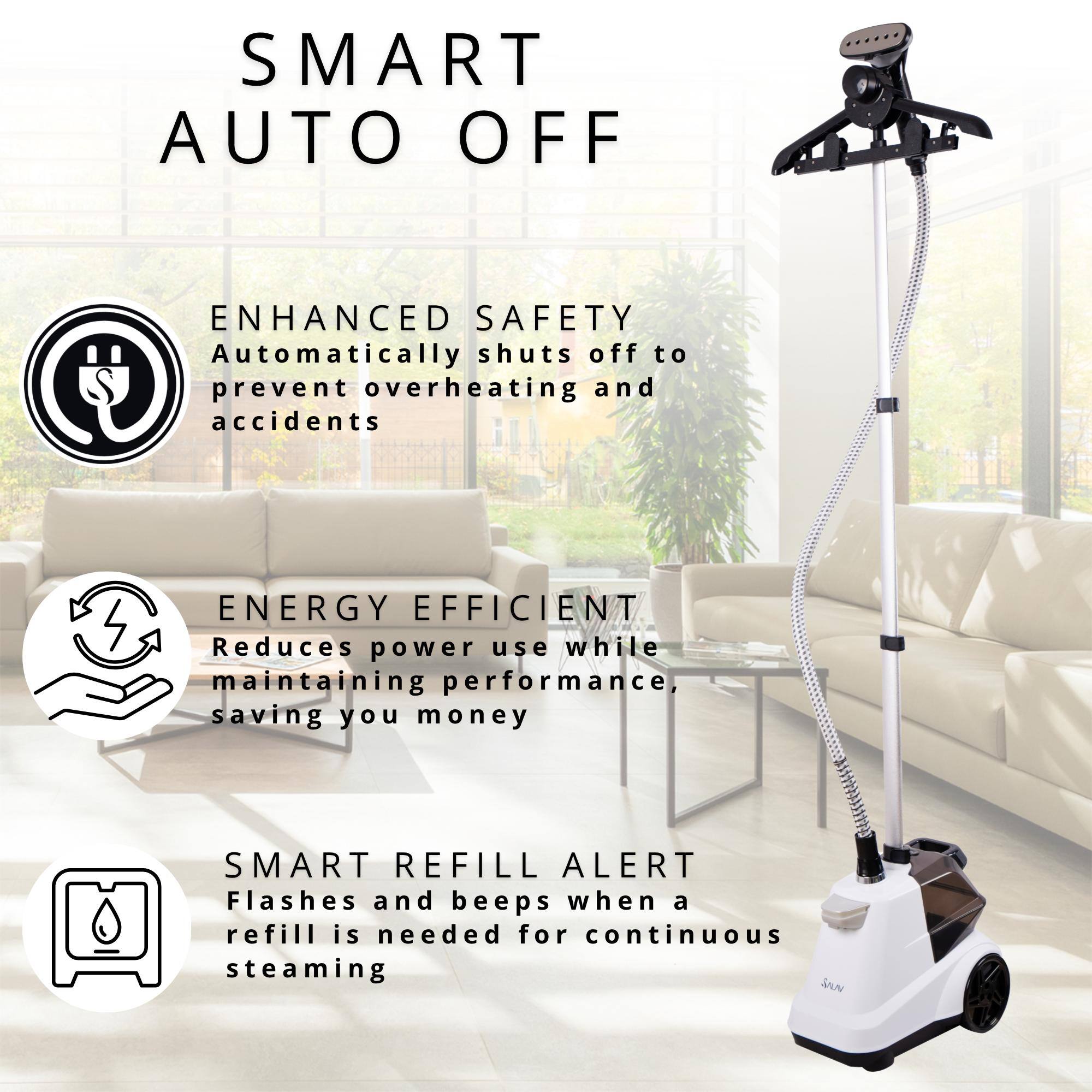 SMART AUTO OFF
ENHANCED SAFETY Automatically shuts off to prevent overheating and accidents
ENERGY EFFICIENT Reduces power use while maintaining performance, saving you money
SMART REFILL ALERT Flashes and beeps when a refill is needed for continuous steaming
SAUN