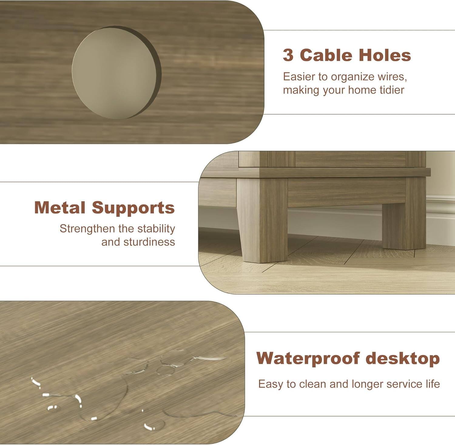 3 Cable Holes  
Easier to organize wires, making your home tidier  

Metal Supports  
Strengthen the stability and sturdiness  

Waterproof desktop  
Easy to clean and longer service life